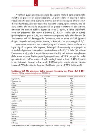 A fronte di questo enorme potenziale da cogliere, l’Italia è però ancora molto
indietro nel processo di digitalizzazione. Un primo dato sul gap tra il nostro
Paese e le altre economie avanzate è fornito dall’Unione europea attraverso l’in-
dice di digitalizzazione dell’economia e società - DESI (Digital Economy and So-
ciety Index), che misura la situazione di un paese in materia di connettività,
attività on line e servizi pubblici digitali. Lo scorso 27 aprile, al Forum Digital4EU,
sono stati presentati i dati relativi al biennio 2013-2014: l’Italia, con un punteg-
gio complessivo pari a 0,36, è risultata venticinquesima nella classifica dei 28
Stati membri dell’UE. Primeggia la Danimarca, con un indice di 0,68 (quasi il
doppio di quello italiano); ultima, invece, la Romania con un punteggio di 0,3.
Nonostante siano stati fatti notevoli progressi in termini di ricorso alle tecno-
logie digitali da parte delle imprese, il dato più allarmante riguarda proprio lo
stato della digitalizzazione delle aziende italiane: solo il 5,1% delle PMI utilizza
l’e-commerce, al quale è imputabile appena il 4,8% del fatturato complessivo
delle nostre imprese. D’altra parte il gap con il resto dell’UE è percepibile anche
quando si tratta dell’esperienza di utilizzo degli utenti: soltanto il 42% di questi
fa uso dei servizi bancari online, e solo il 35% acquista tramite Internet, rispetto
invece al 73% dei cittadini francesi, il 40% dei greci e all’80% dei tedeschi.
Valore e potenzialità dell’Internet Economy in Italia
73
Incidenza del PIL generato dalla Internet Economy nei Paesi del G-20 -
Previsioni 2016 e variazioni medie annue 2010-2016
Paesi in % sul PIL Variazione % media annua 2010-16
Regno Unito 12,4 10,9
Corea del Sud 8,0 7,4
Cina 6,9 17,4
Europa 5,7 10,6
India 5,6 23,0
Giappone 5,6 6,3
Stati Uniti 5,4 6,5
G-20 5,3 10,8
Messico 4,2 15,6
Germania 4,0 7,8
Arabia Saudita 3,8 19,5
Australia 3,7 7,1
Canada 3,6 7,4
Italia 3,5 11,5
Francia 3,4 6,1
Argentina 3,3 24,3
Russia 2,8 18,3
Sud Africa 2,5 12,6
Brasile 2,4 11,8
Turchia 2,3 16,5
Indonesia 1,5 16,6
Fonte: elaborazioni su dati Economist Intelligence Unit, OECD, Boston Consulting Group
7
 