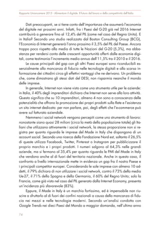 Dati preoccupanti, se si tiene conto dell’importanza che assumerà l’economia
del digitale nei prossimi anni. Infatti, fra i Paesi del G-20 già nel 2016 Internet
contribuirà a generare fino al 12,4% del PIL (come nel caso del Regno Unito). E
in Italia? Secondo uno studio realizzato dal Boston Consulting Group (BCG),
l’Economia di Internet genererà l’anno prossimo il 3,5% del PIL del Paese. Ancora
troppo poco rispetto alla media di tutte le Nazioni del G-20 (5,3%), ma abba-
stanza per rendersi conto delle crescenti opportunità offerti dalle economie digi-
tali, come testimonia l’incremento medio annuo dell’11,5% tra il 2010 e il 2016.
Le cause principali del gap con gli altri Paesi europei sono riconducibili es-
senzialmente alla mancanza di fiducia nelle tecnologie digitali e alla scarsa in-
formazione dei cittadini circa gli effettivi vantaggi che ne derivano. Un problema
che, come dimostrano gli stessi dati del DESI, non risparmia neanche il mondo
delle imprese.
In generale, Internet non viene visto come uno strumento utile per le aziende:
in Italia, il 40% degli imprenditori dichiara che Internet non serve alla loro attività.
Questo significa che su 10 imprenditori, almeno 4 non sono a conoscenza delle
potenzialità che offrono la promozione dei propri prodotti sulla Rete e l’esistenza
un sito internet dedicato: per non parlare, poi, degli effetti che l’e-commerce può
avere sul fatturato aziendale.
Nemmeno i social network vengono percepiti come uno strumento di lavoro:
nonostante siano quasi 28 milioni (circa la metà della popolazione totale) gli Ita-
liani che utilizzano attivamente i social network, la stessa proporzione non si re-
gistra per quanto riguarda le imprese del Made in Italy che dispongono di un
account social. Secondo una ricerca della Fondazione Nord est, soltanto il 26,5%
di queste utilizza Facebook, Twitter, Pinterest o Instagram per pubblicizzare il
proprio marchio e i propri prodotti. I numeri salgono al 64,3% nelle grandi
aziende, ma si fermano al 35,4% per quanto riguarda le PMI del Made in Italy
che vendono anche al di fuori del territorio nazionale. Anche in questo caso, il
confronto a livello internazionale mette in evidenza un gap fra il nostro Paese e
i principali competitor europei. Considerando le sole imprese con almeno 10 ad-
detti, il 79% dichiara di non utilizzare i social network, contro il 73% della media
Ue-27, il 71% della Spagna e della Germania, il 60% del Regno Unito; solo la
Francia, come già visto nel caso del PIL generato dalla Internet Economy, presenta
un’incidenza più sfavorevole (83%).
Eppure, il Made in Italy è un marchio fortissimo, ed è impensabile non riu-
scire a sfruttarlo al di fuori dei confini nazionali a causa della mancanza di fidu-
cia nei mezzi e nelle tecnologie moderni. Secondo un’analisi condotta con
Google Trends nei dieci Paesi del Mondo a maggior domanda, nell’ultimo anno
Rapporto Unioncamere 2015 - Alimentare il digitale. Il futuro del lavoro e della competitività dell’Italia
74
 