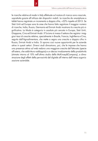 le ricerche relative al made in Italy effettuate sul motore di ricerca sono cresciute,
soprattutto grazie all’utilizzo dei dispositivi mobili. Le ricerche da smartphone e
tablet hanno registrato un incremento a doppia cifra, +22% rispetto al 2013. Se
Stati Uniti ed Europa sono le aree che hanno fatto registrare il maggior numero
di ricerche, India, Russia, Germania ed Emirati Arabi mostrano la crescita più si-
gnificativa. La Moda è categoria in assoluto più cercata in Europa, Stati Uniti,
Giappone, Cina ed Emirati Arabi. Il Turismo è invece il settore che registra i mag-
giori tassi di crescita relativa, specialmente in Brasile, Francia, Inghilterra e Cina,
seguito dall’Agroalimentare, che mette a segno una crescita a doppia cifra in
Russia, Emirati Arabi e India. Si aprono così nuove opportunità per le aziende
attive in questi settori. Diversi studi dimostrano, poi, che le imprese che hanno
una presenza attiva sul web vedono una maggiore crescita del fatturato (specie
all’estero, che addirittura raddoppia) e un deciso innalzamento della produttività
(stimata intorno al 10% nell’ultimo studio della McKinsey&Company), a dimo-
strazione degli effetti della pervasività del digitale all’interno dell’intera organiz-
zazione aziendale.
Valore e potenzialità dell’Internet Economy in Italia
75
7
 