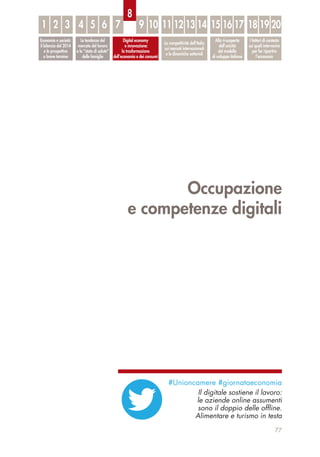 Occupazione
e competenze digitali
77
Economia e società:
il bilancio del 2014
e le prospettive
a breve termine
Le tendenze del
mercato del lavoro
e lo “stato di salute”
delle famiglie
Digital economy
e innovazione:
la trasformazione
dell’economia e dei consumi
La competitività dell’Italia
sui mercati internazionali
e le dinamiche settoriali
Alla ri-scoperta
dell’unicità
del modello
di sviluppo italiano
I fattori di contesto
sui quali intervenire
per far ripartire
l’economia
1 32 54 6 7 9 10 11 12 13 14 15 16 17 18 19 20
8
#Unioncamere #giornataeconomia
Il digitale sostiene il lavoro:
le aziende online assumenti
sono il doppio delle offline.
Alimentare e turismo in testa
 