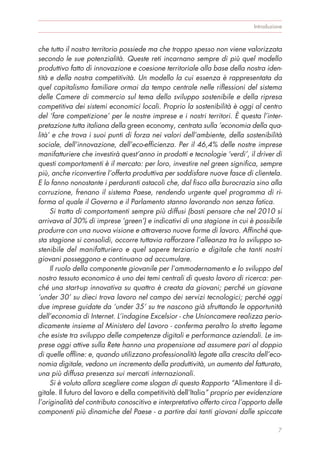 che tutto il nostro territorio possiede ma che troppo spesso non viene valorizzata
secondo le sue potenzialità. Queste reti incarnano sempre di più quel modello
produttivo fatto di innovazione e coesione territoriale alla base della nostra iden-
tità e della nostra competitività. Un modello la cui essenza è rappresentata da
quel capitalismo familiare ormai da tempo centrale nelle riflessioni del sistema
delle Camere di commercio sul tema dello sviluppo sostenibile e della ripresa
competitiva dei sistemi economici locali. Proprio la sostenibilità è oggi al centro
del ‘fare competizione’ per le nostre imprese e i nostri territori. È questa l’inter-
pretazione tutta italiana della green economy, centrata sulla ‘economia della qua-
lità’ e che trova i suoi punti di forza nei valori dell’ambiente, della sostenibilità
sociale, dell’innovazione, dell’eco-efficienza. Per il 46,4% delle nostre imprese
manifatturiere che investirà quest’anno in prodotti e tecnologie ‘verdi’, il driver di
questi comportamenti è il mercato: per loro, investire nel green significa, sempre
più, anche riconvertire l’offerta produttiva per soddisfare nuove fasce di clientela.
E lo fanno nonostante i perduranti ostacoli che, dal fisco alla burocrazia sino alla
corruzione, frenano il sistema Paese, rendendo urgente quel programma di ri-
forma al quale il Governo e il Parlamento stanno lavorando non senza fatica.
Si tratta di comportamenti sempre più diffusi (basti pensare che nel 2010 si
arrivava al 30% di imprese ‘green’) e indicativi di una stagione in cui è possibile
produrre con una nuova visione e attraverso nuove forme di lavoro. Affinché que-
sta stagione si consolidi, occorre tuttavia rafforzare l’alleanza tra lo sviluppo so-
stenibile del manifatturiero e quel sapere terziario e digitale che tanti nostri
giovani posseggono e continuano ad accumulare.
Il ruolo della componente giovanile per l’ammodernamento e lo sviluppo del
nostro tessuto economico è uno dei temi centrali di questo lavoro di ricerca: per-
ché una start-up innovativa su quattro è creata da giovani; perché un giovane
‘under 30’ su dieci trova lavoro nel campo dei servizi tecnologici; perché oggi
due imprese guidate da ‘under 35’ su tre nascono già sfruttando le opportunità
dell’economia di Internet. L’indagine Excelsior - che Unioncamere realizza perio-
dicamente insieme al Ministero del Lavoro - conferma peraltro lo stretto legame
che esiste tra sviluppo delle competenze digitali e performance aziendali. Le im-
prese oggi attive sulla Rete hanno una propensione ad assumere pari al doppio
di quelle offline: e, quando utilizzano professionalità legate alla crescita dell’eco-
nomia digitale, vedono un incremento della produttività, un aumento del fatturato,
una più diffusa presenza sui mercati internazionali.
Si è voluto allora scegliere come slogan di questo Rapporto “Alimentare il di-
gitale. Il futuro del lavoro e della competitività dell’Italia” proprio per evidenziare
l’originalità del contributo conoscitivo e interpretativo offerto circa l’apporto delle
componenti più dinamiche del Paese - a partire dai tanti giovani dalle spiccate
Introduzione
7
 