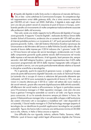 L’impatto del digitale è molto forte anche in relazione al mercato del lavoro.
Da un lato - come sottolinea la Commissione Europea - le competenze digi-
tali rappresentano ormai delle gateway skills, che si stima saranno necessarie
per l’85-90% di tutti i lavori nel 2020. Dall’altro, il digitale è stato negli ultimi
anni uno dei più potenti veicoli di creazione di posti di lavoro in Europa, contri-
buendo peraltro al rinnovamento di molte competenze tradizionalmente associate
alle professioni della old economy.
Non solo: esiste uno stretto rapporto tra la diffusione del digitale e l’occupa-
zione giovanile. Il rapporto “Crescita Digitale”, realizzato da Marco Simoni della
London School of Economics, evidenzia che un aumento del 10% dell’uso attivo
di Internet potrebbe portare a un incremento di 1,47 punti percentuali dell’occu-
pazione giovanile. Inoltre, i dati del Sistema Informativo Excelsior (promosso da
Unioncamere e dal Ministero del Lavoro e delle Politiche Sociali) relativi alla do-
manda di lavoro delle imprese per il 2014 indicano che 1 giovane “under 30”
su 10 trova lavoro nel campo dei servizi tecnologici, evidenziando così il ruolo
della componente giovanile quale potente veicolo dell’innovazione nel mondo
delle imprese e nel mercato del lavoro. A tal riguardo, basti pensare che, sempre
secondo i dati dell’indagine Excelsior, i giovani rappresentano ben il 42% delle
assunzioni programmate del 2014 dalle imprese impegnate nello sviluppo di
nuovi prodotti o servizi, con una quota particolarmente elevata relativa ai laureati
in discipline scientifiche e tecnologiche.
Più in generale, qual è la capacità di generare nuova - e migliore - occupa-
zione da parte dell’economia digitale? Secondo uno studio di Technical Hunters
(un’azienda che si occupa di ricerca e selezione del personale altamente spe-
cializzato), nel 2014 sono aumentate le opportunità di lavoro (+15%, con pre-
visioni in crescita ulteriore per il 2015) e i salari nel settore dei nuovi media e
dei social network, grazie alla crescente digitalizzazione delle attività aziendali,
all’affermarsi dei social media e all’e-commerce. Le figure in particolare ascesa
sono l’E-commerce manager e il Web reputation manager, cioè colui che ana-
lizza e gestisce l’immagine aziendale sui social e sul web: una figura ancora
poco conosciuta, di cui le aziende dovranno sempre più dotarsi in futuro. Se-
guono il Datawarehouse manager (che si occupa dello sviluppo e dell’evoluzione
dei sistemi informatici atti a raccogliere e modellare tutti i dati disponibili di
un’azienda), il Social media manager e il Chief technology manager (esperto di
tecnologie che sa identificare le possibili applicazioni tecnologiche nei prodotti
aziendali): figure che hanno tutte in comune una retribuzione minima di 50.000
euro e che, tuttavia, in Italia si fatica ancora a reperire.
Una difficoltà che non riguarda, tuttavia, soltanto l’Italia. Saranno, infatti,
900mila i posti di lavoro negli ambiti legati all’economia digitale che l’Unione
Occupazione e competenze digitali
79
8
 