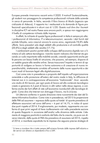 Europea prevede rimarranno vacanti entro il 2020. Il motivo? Sostanzialmente,
gli studenti non posseggono le competenze professionali richieste dalle aziende
in cerca di personale. In Italia, secondo il libro bianco di Modis (agenzia spe-
cializzata di Adecco), il rapporto tra i neolaureati e la domanda di figure pro-
fessionali specializzate è in alcuni casi di 1/20. Questo vuol dire che i laureati
in discipline ICT nel nostro Paese sono ancora pochi, e spesso non raggiungono
il livello di competenze richiesto dalle imprese.
In effetti, la richiesta di queste figure professionali in Italia è sempre più alta:
i professionisti di Informatica, IT e telecomunicazioni, secondo i dati forniti dal
portale Infojobs, sono cresciuti ancora lo scorso anno, registrando l’8,8% delle
offerte. Sono preceduti solo dagli addetti alla produzione e al controllo qualità
(20,8%) e dagli addetti alle vendite (17,1%).
I cambiamenti positivi portati dallo sviluppo dell’economia digitale non si li-
mitano al solo settore tecnologico: ricerche recenti indicano che Internet sta gio-
cando un ruolo importante nella mobilità sociale, creando opportunità anche per
le persone con basso livello di istruzione, che possono, ad esempio, disporre di
un reddito grazie alla vendita online. Senza trascurare l’impatto in termini di op-
portunità di svolgere un lavoro in forma autonoma e di creazione di nuova im-
prenditorialità, strettamente correlata all’aumento delle nuove opportunità e dei
nuovi modi di lavorare legati alla digitalizzazione.
Così come visto in precedenza a proposito dell’impatto sull’organizzazione
aziendale e sulla proiezione all’estero del nostro made in Italy, la diffusione di
Internet non è in contrapposizione all’economia “tradizionale”. Anzi: secondo
uno studio di KU Leuvan, per ogni posto di lavoro ad alto contenuto tecnologico
creato si generano 4,3 posti di lavoro in altri settori nella stessa regione, a con-
ferma anche dei forti effetti di rete sull’economia riconducibili alle tecnologie di-
gitali. Come dire che Internet non distrugge il lavoro, ma lo (ri-)crea.
Un’ulteriore conferma in questa direzione viene nuovamente dai dati del Si-
stema Informativo Excelsior. Come visto in precedenza, nel 2015 la propensione
delle PMI ad assumere − espressa dalla quota sul totale1
di quante prevedono di
effettuare assunzioni nel corso dell’anno − è pari al 14,1%, in rialzo di quasi
due punti rispetto al 2014. Il miglioramento, pur modesto, rappresenta una con-
ferma di quei primi segnali di lieve risollevamento visti nella precedente sezione
di questo Rapporto in occasione dell’analisi sulla dinamica delle entrate. L’ele-
mento di maggiore positività è costituito dal fatto che la crescita, sia pure con di-
versa intensità, della quota di PMI che prevedono di assumere nel 2015, rispetto
al 2014, si manifesta soprattutto tra le imprese che seguono precise strategie di
Rapporto Unioncamere 2015 - Alimentare il digitale. Il futuro del lavoro e della competitività dell’Italia
80
1
Si tiene a ricordare che si tratta sempre dell’universo formato dalle imprese dell’industria e
dei servizi con almeno un dipendente e fino a 249.
 