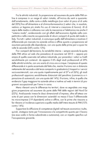 Fra le attività industriali, la propensione ad assumere da parte delle PMI on-
line è compresa in un range di valori ristretto, all’incirca da venti a quaranta:
dall’arredamento, dalla carta e dalla metallurgia (con valori di poco al di sotto
del 20%) fino all’alimentare e al chimico-farmaceutico (i settori che, in assoluto,
vedono un legame più stretto fra uso di internet e creazione di lavoro). Al di
sopra delle media si collocano non solo la meccanica e l’elettronica ma anche il
“sistema moda”, evidenziando così gli effetti dell’economia digitale nella com-
petitività e nella crescita occupazionale di alcuni comparti di punta del made in
Italy. Tra tutti i settori industriali, è comunque quello dell’alimentare a mostrare il
differenziale più marcato tra aziende online e offline quanto a propensione ad
assumere personale alle dipendenze, con una quota delle prime pari a quasi tre
volte le seconde (34% contro 12%).
Fra i comparti del terziario, la variabilità interna − sempre secondo la quota
delle PMI attive sul web che prevedono di assumere nel 2015 − appare più
ampia di quella osservata nel settore industriale, pur ponendosi i valori su livelli
sensibilmente più contenuti: da appena il 6% degli studi professionali al 29%
delle attività turistiche, con uno scarto di circa uno a cinque. L’ampiezza di questo
differenziale è in parte accentuata dal fatto che, mentre il turismo non si distanzia
nettamente dal secondo e dal terzo comparto in graduatoria (i trasporti e i servizi
socio-assistenziali, con una quota rispettivamente pari al 27 e al 26%), gli studi
professionali appaiono sensibilmente distanziati dal penultimo (commercio e ri-
parazione di autoveicoli, con una quota del 14%). Il turismo, infine, è quello che
evidenzia il gap maggiore tra aziende attive e inattive sul web in termini di pro-
grammi occupazionali per l’anno in corso.
Meno rilevanti sono le differenze tra territori, dove va segnalata una mag-
giore propensione ad assumere da parte delle PMI delle regioni del Nord Est
(22%). Analizzando invece le classi dimensionali d’impresa, oltre all’attesa cre-
scita di pari passo con le dimensioni aziendali va messo il luce il differenziale
tra micro-imprese (1-9 dipendenti) online e offline, con le prime che riescono a
far rilevare un’incidenza superiore a quella media dell’intero tessuto di PMI (15%
contro 14%).
Supportare la diffusione di competenze digitali nel tessuto economico risulta,
quindi, strategico tanto per l’innovazione e la competitività quanto per il lavoro
(sia esso svolto in forma subordinata o autonoma), con un impatto specifico sul-
l’occupazione giovanile.
Rapporto Unioncamere 2015 - Alimentare il digitale. Il futuro del lavoro e della competitività dell’Italia
82
 