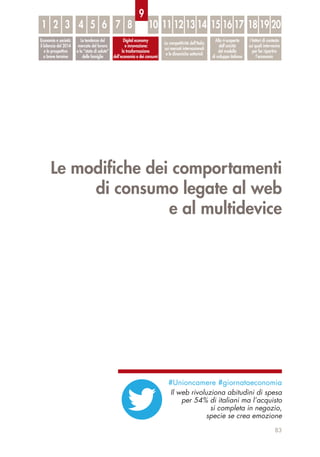 Le modiﬁche dei comportamenti
di consumo legate al web
e al multidevice
83
Economia e società:
il bilancio del 2014
e le prospettive
a breve termine
Le tendenze del
mercato del lavoro
e lo “stato di salute”
delle famiglie
Digital economy
e innovazione:
la trasformazione
dell’economia e dei consumi
La competitività dell’Italia
sui mercati internazionali
e le dinamiche settoriali
Alla ri-scoperta
dell’unicità
del modello
di sviluppo italiano
I fattori di contesto
sui quali intervenire
per far ripartire
l’economia
1 32 54 6 7 8 10 11 12 13 14 15 16 17 18 19 20
9
#Unioncamere #giornataeconomia
Il web rivoluziona abitudini di spesa
per 54% di italiani ma l’acquisto
si completa in negozio,
specie se crea emozione
 