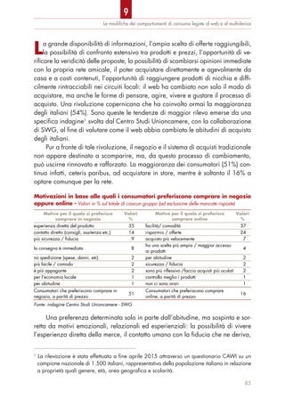 La grande disponibilità di informazioni, l’ampia scelta di offerte raggiungibili,
la possibilità di confronto estensivo tra prodotti e prezzi, l’opportunità di ve-
rificare la veridicità delle proposte, la possibilità di scambiarsi opinioni immediate
con la propria rete amicale, il poter acquistare direttamente e agevolmente da
casa e a costi contenuti, l’opportunità di raggiungere prodotti di nicchia e diffi-
cilmente rintracciabili nei circuiti locali: il web ha cambiato non solo il modo di
acquistare, ma anche le forme di pensare, agire, vivere e gustare il processo di
acquisto. Una rivoluzione copernicana che ha coinvolto ormai la maggioranza
degli italiani (54%). Sono queste le tendenze di maggior rilevo emerse da una
specifica indagine1
svolta dal Centro Studi Unioncamere, con la collaborazione
di SWG, al fine di valutare come il web abbia cambiato le abitudini di acquisto
degli italiani.
Pur a fronte di tale rivoluzione, il negozio e il sistema di acquisti tradizionale
non appare destinato a scomparire, ma, da questo processo di cambiamento,
può uscirne rinnovato e rafforzato. La maggioranza dei consumatori (51%) con-
tinua infatti, ceteris paribus, ad acquistare in store, mentre è soltanto il 16% a
optare comunque per la rete.
Una preferenza determinata solo in parte dall’abitudine, ma sospinta e sor-
retta da motivi emozionali, relazionali ed esperienziali: la possibilità di vivere
l’esperienza diretta della merce, il contatto umano con la fiducia che ne deriva,
Le modiﬁche dei comportamenti di consumo legate al web e al multidevice
85
1
La rilevazione è stata effettuata a fine aprile 2015 attraverso un questionario CAWI su un
campione nazionale di 1.500 italiani, rappresentativo della popolazione italiana in relazione
a proprietà quali genere, età, area geografica e scolarità.
Motivazioni in base alle quali i consumatori preferiscono comprare in negozio
oppure online - Valori in % sul totale di ciascun gruppo (ad esclusione delle mancate risposte)
Motivo per il quale si preferisce
comprare in negozio
Valori
%
Motivo per il quale si preferisce
comprare online
Valori
%
esperienza diretta del prodotto 35 facilità/ comodità 37
contatto diretto (consigli, assitenza etc.) 14 risparmio / offerte 24
più sicurezza / fiducia 9 acquisto più velocemente 7
la consegna è immediata 8
ho una scelta più ampia / maggior accesso
ai prodotti
4
no spedizione (spese, danni, etc) 2 per abitudine 2
più facile / comodo 2 sicurezza / fiducia 2
è più appagante 2 sono più riflessivo /faccio acquisti più oculati 2
per l'economia locale 1 controllo meglio i prodotti 1
per abitudine 1 non ci sono orari 1
Consumatori che preferiscono comprare in
negozio, a parità di prezzo
51
Consumatori che preferiscono comprare
online, a parità di prezzo
16
Fonte: indagine Centro Studi Unioncamere - SWG
9
 