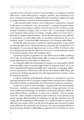 l’assistenza che si presume si otterrà in caso di problemi, la consegna immediata
della merce. I driver dell’acquisto in negozio, pertanto, sono l’assistenza, la fi-
ducia, il piacere di acquistare, il valore del local, la rapidità di rapporto tra scelta
e possesso del bene, nonché la qualità percepita dei prodotti.
I web consumer stabili, tuttavia, sono un fenomeno in espansione. L’acquisto
in rete piace a un segmento - per ora minoritario - composto da persone bene-
stanti, iperconnessi e spesso residenti in piccoli comuni (che non hanno, quindi,
accesso immediato ai negozi). Sono un nuovo “clan” di consumatori che prefe-
risce l’acquisto online perché è più facile, comodo, veloce (“si fa da casa”) e
permette di compiere notevoli risparmi. I driver del web consumer sono, pertanto,
la convenienza, la vastità della scelta, la comodità, la percezione che sia una
modalità “green”, la veridicità delle informazioni e la chiarezza delle offerte.
La tribù dei web-consumer è in continua e rapida espansione: in ogni settore
commerciale (dal turismo all’agroalimentare, passando per l’arredamento e la
tecnologia) vi è una cassa di espansione pari a circa al 30%. Si tratta di un ba-
cino composto da persone che affermano di non aver ancora acquistato online,
ma di essere disposte a farlo nell’immediato futuro.
Il processo espansivo è generato non solo dall’accrescersi della confidenza
con il web, ma anche del miglioramento della sicurezza nei pagamenti e della
qualità della logistica e del sistema di spedizioni.
La rivoluzione della rete nel processo di acquisto non è percepibile soltanto
sulla base della scelta di una parte degli italiani di comprare online, ma si con-
densa soprattutto nell’integrazione della rete in tutte le fasi e i passaggi: dalla ri-
cerca di ispirazione e informazioni, alla verifica dei prodotti e delle offerte, alla
condivisione e dialogo pre-acquisto, fino alla rappresentazione e messa in scena
di sé nel post acquisto.
Il web sta incidendo profondamente sull’approccio personale al consumo:
sospinge le persone verso un processo maggiormente razionalizzato e riflessivo,
riducendo (o almeno compensando) alcune dinamiche impulsive e compulsive.
Il web, da un punto di vista sociologico, sta generando una nuova tipologia
di consumo: meditativo, posticipativo, relazionale e a lungo godimento. Un con-
sumo caratterizzato dal bisogno di verificare e confrontare proposte e offerte; se-
gnato dalla tendenza a ponderare - in alcuni casi a ritardare - l’atto di acquisto,
riducendo i fattori d’impeto e lasciando spazio a forme di ricerca plurima e sop-
pesata; marcato dalla possibilità di confrontarsi con gli altri, attraverso l’uso del
mobile, sia nell’immediatezza dell’acquisto, sia in quello di messa in scena di sé
nella fase post vendita. Infine, l’uso dei social sta generando una sorta di amplia-
mento della fase del “godimento” per l’acquisto, che viene prolungata dall’atto di
presa di possesso del bene a quella della sua presentazione e narrazione sui social.
Rapporto Unioncamere 2015 - Alimentare il digitale. Il futuro del lavoro e della competitività dell’Italia
86
 