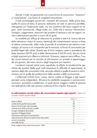 Quindi, il web, sta generando una nuova forma di consumismo “maieutico”
e “compresente”, una forma di weighted consumerism.
Il web accompagna quindi tutti i momenti del consumo. Nella prima fase,
quella di caccia al bene, le persone realizzano sul web un percorso parallelo,
interagente con l’esperienza reale, ma non sostitutivo del tipico vagare tra ne-
gozi, centri commerciali, village outlet, ecc. Sulla rete si cercano informazioni,
immagini, suggerimenti, recensioni dei prodotti d’interesse o visti nei negozi, no-
vità e abbinamenti peculiari e nuovi stili di gusto.
La modalità più diffusa di relazione tra prodotti e rete è la ricerca del pro-
dotto attraverso i motori di ricerca, mentre gli altri comportamenti variano in base
al settore commerciale: dalla visita al portale di e-commerce per editoria e tec-
nologia, al ricorso a siti comparativi per le vacanze, ai forum di consumatori per
prodotti legati alla salute. Questo tipo di fonti vengono usate in prevalenza da
baby boomers (50-70 anni) e dalla Generazione X (35-50 anni), dai più istruiti
e dagli acquirenti più riflessivi e informati. Viceversa, seppure meno diffuso, l’uso
dei social network per la raccolta di informazioni sui prodotti è appannaggio
dei più giovani, dei meno istruiti e degli acquirenti più impulsivi.
I contenuti ricercati online sono, soprattutto, le offerte, le caratteristiche spe-
cifiche dei prodotti (delle quali molti lamentano la difficoltà di reperimento), le
opinioni degli altri consumatori (che, seconde soltanto a quelle di parenti e amici,
contano più di quelle dei professionisti della vendita e della promozione).
I millennials (18-34 anni), invece, danno credito ai blogger e agli esperti
percepiti come indipendenti. Minore è la credibilità assegnata a commercianti,
commessi, giornalisti e pubblicitari, ai quali danno maggior credito le persone
che dall’attività sulla rete cercano conferme al loro impulso d’acquisto.
Le modiﬁche dei comportamenti di consumo legate al web e al multidevice
87
Le informazioni cercate online dai consumatori rispetto agli acquisti - Valori in %
sul totale. Possibili risposte multiple
Valori %
prezzi e offerte 53
caratteristiche specifiche dei prodotti 33
opinioni di chi ha già usato il prodotto 30
confronto tra le diverse marche e modelli 19
immagini dettagliate del prodotto 11
recensioni di blogger/esperti 11
informazioni sull'origine e la provenienza 9
video/tutorial che illustrano le performance del prodotto 7
racconti sul prodotto 6
nomi delle marche 6
Fonte: indagine Centro Studi Unioncamere - SWG
9
 