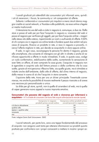 I canali giudicati più attendibili dai consumatori più informati sono, quindi:
i siti di recensioni, i forum, le community e i siti comparatori di offerte.
Soltanto i millennials e i consumatori più impulsivi e meno istruiti danno mag-
gior credito ai social network, a Youtube e alla pubblicità, sia essa online o legata
ai media tradizionali.
L’interazione tra uso del web e visite in negozio è, comunque, a due vie. Dallo
store si passa al web per poi fare l’acquisto in negozio e, viceversa dal web si
passa al negozio per verificare gli oggetti, per poi fare l’acquisto online – magari
nello stesso sito della catena, risparmiando sui costi o usufruendo di offerte. Il 60%
di chi compra sia in negozio sia online tende a fondere questi due ambiti nel pro-
cesso di acquisto. Ricerca un prodotto in rete, si reca in negozio a provarlo, ri-
cerca l’offerta migliore in rete, poi decide se acquistarlo in store oppure online.
Il web, in ogni caso, accompagna le persone fin dentro il negozio, grazie
allo smartphone, che consente di interagire con gli altri in diretta o anche di ve-
rificare opportunità e offerte in modo immediato. Il web, in questo caso, svolge
un ruolo confermativo, stabilizzativo della scelta, aumentando la sensazione di
aver fatto un affare, di aver comprato la cosa giusta. L’acquisto in negozio non
è agevolato e sospinto solo dal fattore prezzo o dalla conferma che la cosa
scelta, grazie al mini-percorso riflessivo fatto, sia quella giusta, ma è stimolato e
indotto anche dall’ambiente, dallo stile di offerta, dal clima interno al negozio,
dalla messa in scena di sé che l’acquisto in store consente.
L’opzione della rete, trova per ora un driver principale: l’eventuale conve-
nienza, ma anche la possibilità di trovare realmente il pezzo ricercato o di avere
una versione più personalizzata o unica.
La sfida per gli store, quindi, non è quella di arrendersi al web, ma è quella
di saper generare nuovo appeal e nuova impronta emotiva.
I social network, per parte loro, sono una tappa fondamentale del processo
di acquisto: non vengono usati tanto per ottenere informazioni sui prodotti quanto
piuttosto per confrontarsi con i propri conoscenti o mettere in mostra i propri ac-
Rapporto Unioncamere 2015 - Alimentare il digitale. Il futuro del lavoro e della competitività dell’Italia
88
Consumatori che passano dal negozio al web e viceversa per informarsi e
acquistare - In % sul totale dei consumatori che hanno fatto acquisti online (escluse le mancate risposte)
Comprano in negozio
prodotti prima cercati online
Comprano online prodotti prima
cercati/provati in negozio
si lo faccio abitualmente 22 20
qualche volta 59 54
(spesso + qualche volta) 81 74
raramente 14 18
mai 5 1
Fonte: indagine Centro Studi Unioncamere - SWG
 