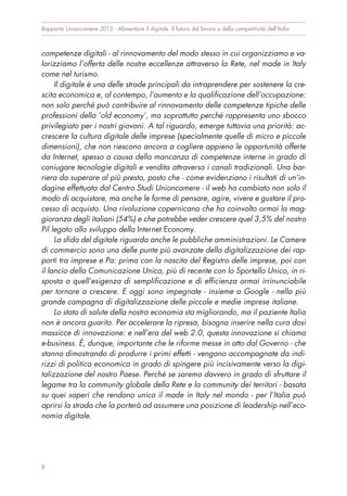 competenze digitali - al rinnovamento del modo stesso in cui organizziamo e va-
lorizziamo l’offerta delle nostre eccellenze attraverso la Rete, nel made in Italy
come nel turismo.
Il digitale è una delle strade principali da intraprendere per sostenere la cre-
scita economica e, al contempo, l’aumento e la qualificazione dell’occupazione:
non solo perché può contribuire al rinnovamento delle competenze tipiche delle
professioni della ‘old economy’, ma soprattutto perché rappresenta uno sbocco
privilegiato per i nostri giovani. A tal riguardo, emerge tuttavia una priorità: ac-
crescere la cultura digitale delle imprese (specialmente quelle di micro e piccole
dimensioni), che non riescono ancora a cogliere appieno le opportunità offerte
da Internet, spesso a causa della mancanza di competenze interne in grado di
coniugare tecnologie digitali e vendita attraverso i canali tradizionali. Una bar-
riera da superare al più presto, posto che - come evidenziano i risultati di un’in-
dagine effettuata dal Centro Studi Unioncamere - il web ha cambiato non solo il
modo di acquistare, ma anche le forme di pensare, agire, vivere e gustare il pro-
cesso di acquisto. Una rivoluzione copernicana che ha coinvolto ormai la mag-
gioranza degli italiani (54%) e che potrebbe veder crescere quel 3,5% del nostro
Pil legato allo sviluppo della Internet Economy.
La sfida del digitale riguarda anche le pubbliche amministrazioni. Le Camere
di commercio sono una delle punte più avanzate della digitalizzazione dei rap-
porti tra imprese e Pa: prima con la nascita del Registro delle imprese, poi con
il lancio della Comunicazione Unica, più di recente con lo Sportello Unico, in ri-
sposta a quell’esigenza di semplificazione e di efficienza ormai irrinunciabile
per tornare a crescere. E oggi sono impegnate - insieme a Google - nella più
grande campagna di digitalizzazione delle piccole e medie imprese italiane.
Lo stato di salute della nostra economia sta migliorando, ma il paziente Italia
non è ancora guarito. Per accelerare la ripresa, bisogna inserire nella cura dosi
massicce di innovazione: e nell’era del web 2.0, questa innovazione si chiama
e-business. È, dunque, importante che le riforme messe in atto dal Governo - che
stanno dimostrando di produrre i primi effetti - vengano accompagnate da indi-
rizzi di politica economica in grado di spingere più incisivamente verso la digi-
talizzazione del nostro Paese. Perché se saremo davvero in grado di sfruttare il
legame tra la community globale della Rete e la community dei territori - basata
su quei saperi che rendono unico il made in Italy nel mondo - per l’Italia può
aprirsi la strada che la porterà ad assumere una posizione di leadership nell’eco-
nomia digitale.
Rapporto Unioncamere 2015 - Alimentare il digitale. Il futuro del lavoro e della competitività dell’Italia
8
 