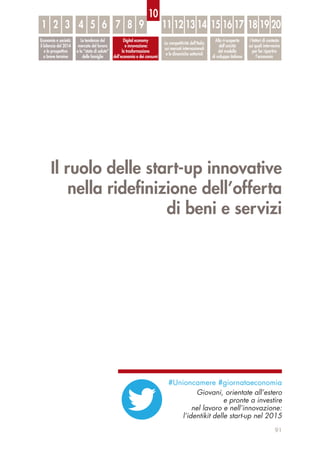Il ruolo delle start-up innovative
nella rideﬁnizione dell’offerta
di beni e servizi
91
Economia e società:
il bilancio del 2014
e le prospettive
a breve termine
Le tendenze del
mercato del lavoro
e lo “stato di salute”
delle famiglie
Digital economy
e innovazione:
la trasformazione
dell’economia e dei consumi
La competitività dell’Italia
sui mercati internazionali
e le dinamiche settoriali
Alla ri-scoperta
dell’unicità
del modello
di sviluppo italiano
I fattori di contesto
sui quali intervenire
per far ripartire
l’economia
1 32 54 6 7 8 9 11 12 13 14 15 16 17 18 19 20
10
#Unioncamere #giornataeconomia
Giovani, orientate all’estero
e pronte a investire
nel lavoro e nell’innovazione:
l’identikit delle start-up nel 2015
 