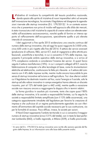 Il ruolo delle start-up innovative nella rideﬁnizione dell’offerta di beni e servizi
93
L’obiettivo di innalzare la competitività del tessuto produttivo nazionale,
dando spazio allo spirito di iniziativa di nuovi imprenditori attivi sul versante
dell’innovazione tecnologica, ha animato il legislatore nel disegnare le agevola-
zioni riservate alle start-up innovative (D.L. 179/2012)1
. In un contesto econo-
mico che si presentava non privo di insidie nell’approccio alla sfida dei mercati,
è stata riconosciuta a tali iniziative la capacità di creare valore con elevate ester-
nalità sull’ecosistema socio-economico, nonché quella di fornire un intenso ap-
porto al rafforzamento dell’occupazione, specialmente quella a più elevata
intensità di conoscenza.
I dati aggiornati a fine aprile 2015 evidenziano una crescita continua del
numero delle start-up innovative, che ad oggi ha quasi raggiunto le 3.850 unità,
circa 650 unità in più rispetto alla fine del 2014. Il settore dei servizi avanzati
(produzione di software, R&S, servizi ICT, studi di ingegneria e altre attività pro-
fessionali, scientifiche e tecniche), in cui si concentra il 73% delle imprese, rap-
presenta il principale ambito operativo delle start-up innovative, e si arriva al
77% complessivo andando a considerare l’insieme dei servizi. A questi fanno
seguito il settore manifatturiero (18%) - in cui i comparti collegati all’ICT, ossia la
fabbricazione di computer e le altre tecnologie di base, come le strumentazioni
elettriche ed elettroniche, costituiscono la fetta più rilevante - e il settore del com-
mercio con il 4% delle imprese iscritte, mentre risulta ancora trascurabile la pre-
senza di start-up innovative nel turismo e nell’agricoltura. Tra i due ulteriori ambiti
cui il legislatore ha destinato incentivi ad hoc, ossia l’energia e il sociale, solo le
start-up ad alto valore innovativo in campo energetico hanno ottenuto un discreto
riscontro, pari al 12% del totale (pari a 442 unità), mentre quelle a vocazione
sociale non riescono ancora a raggiungere la doppia cifra in termini relativi.
La forma giuridica in assoluto più ricorrente, tanto che copre quasi l’80%
delle start-up innovative, è la società a responsabilità limitata, cui fa seguito la
società a responsabilità limitata semplificata (con il 13% delle occorrenze), una
categoria appositamente introdotta dal legislatore per favorire la creazione di
impresa e che usufruisce di un regime particolarmente agevolato sia con riferi-
mento all’ammontare del capitale sociale necessario per la sua costituzione, sia
per le formalità di accesso. Poco diffuse, invece, le società per azioni.
Il Nord Ovest rappresenta l’ambito territoriale in cui si concentra il maggior
numero di start-up innovative (circa il 31% del totale), con in testa le best perfor-
mer Lombardia (842), a livello regionale, e Milano (559), a livello provinciale.
1
Ai sensi del D.L. 179/2012 le start-up innovative sono iscritte alla sezione speciale del Re-
gistro delle Imprese, le cui informazioni sono alla base della presente analisi.
10
 