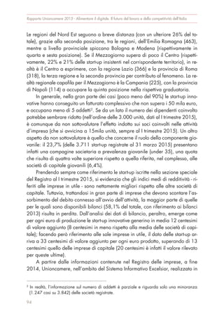 Rapporto Unioncamere 2015 - Alimentare il digitale. Il futuro del lavoro e della competitività dell’Italia
94
Le regioni del Nord Est seguono a breve distanza (con un ulteriore 26% del to-
tale), grazie alla seconda posizione, tra le regioni, dell’Emilia Romagna (463),
mentre a livello provinciale spiccano Bologna e Modena (rispettivamente in
quarta e sesta posizione). Se il Mezzogiorno supera di poco il Centro (rispetti-
vamente, 22% e 21% delle start-up insistenti nel corrispondente territorio), in re-
altà è il Centro a esprimere, con la regione Lazio (366) e la provincia di Roma
(318), la terza regione e la seconda provincia per contributo al fenomeno. La re-
altà regionale capofila per il Mezzogiorno è la Campania (225), con la provincia
di Napoli (114) a occupare la quinta posizione nella rispettiva graduatoria.
In generale, nella gran parte dei casi (poco meno del 90%) le start-up inno-
vative hanno conseguito un fatturato complessivo che non supera i 50 mila euro,
e occupano meno di 5 addetti2
. Se da un lato il numero dei dipendenti coinvolto
potrebbe sembrare ridotto (nell’ordine delle 3.000 unità, dati al I trimestre 2015),
è comunque da non sottovalutare l’effetto indotto sui soci coinvolti nelle attività
d’impresa (che si avvicina a 15mila unità, sempre al I trimestre 2015). Un altro
aspetto da non sottovalutare è quello che concerne il ruolo della componente gio-
vanile: il 23,7% (delle 3.711 start-up registrate al 31 marzo 2015) presentano
infatti una compagine societaria a prevalenza giovanile (under 35), una quota
che risulta di quattro volte superiore rispetto a quella riferita, nel complesso, alle
società di capitale giovanili (6,4%).
Prendendo sempre come riferimento le start-up iscritte nella sezione speciale
del Registro al I trimestre 2015, si evidenzia che gli indici medi di redditività - ri-
feriti alle imprese in utile - sono nettamente migliori rispetto alle altre società di
capitale. Tuttavia, trattandosi in gran parte di imprese che devono scontare l’as-
sorbimento del debito connesso all’avvio dell’attività, la maggior parte di quelle
per le quali sono disponibili bilanci (58,1% del totale, con riferimento ai bilanci
2013) risulta in perdita. Dall’analisi dei dati di bilancio, peraltro, emerge come
per ogni euro di produzione le start-up innovative generino in media 12 centesimi
di valore aggiunto (8 centesimi in meno rispetto alla media delle società di capi-
tale); facendo però riferimento alle sole imprese in utile, il dato delle start-up ar-
riva a 33 centesimi di valore aggiunto per ogni euro prodotto, superando di 13
centesimi quello delle imprese di capitale (20 centesimi è infatti il valore rilevato
per queste ultime).
A partire dalle informazioni contenute nel Registro delle imprese, a fine
2014, Unioncamere, nell’ambito del Sistema Informativo Excelsior, realizzato in
2
In realtà, l’informazione sul numero di addetti è parziale e riguarda solo una minoranza
(1.247 casi su 3.842) delle società registrate.
 