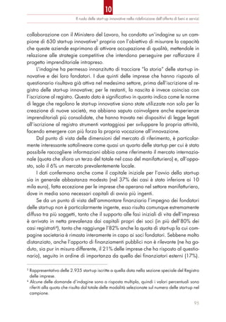 Il ruolo delle start-up innovative nella rideﬁnizione dell’offerta di beni e servizi
95
collaborazione con il Ministero del Lavoro, ha condotto un’indagine su un cam-
pione di 630 start-up innovative3
proprio con l’obiettivo di misurare la capacità
che queste aziende esprimono di attivare occupazione di qualità, mettendole in
relazione alle strategie competitive che intendono perseguire per rafforzare il
progetto imprenditoriale intrapreso.
L’indagine ha permesso innanzitutto di tracciare “la storia” delle start-up in-
novative e dei loro fondatori. I due quinti delle imprese che hanno risposto al
questionario risultava già attiva nel medesimo settore, prima dell’iscrizione al re-
gistro delle start-up innovative; per le restanti, la nascita è invece coincisa con
l’iscrizione al registro. Questo dato è significativo in quanto indica come le norme
di legge che regolano le start-up innovative siano state utilizzate non solo per la
creazione di nuove società, ma abbiano saputo coinvolgere anche esperienze
imprenditoriali più consolidate, che hanno trovato nei dispositivi di legge legati
all’iscrizione al registro strumenti vantaggiosi per sviluppare la propria attività,
facendo emergere con più forza la propria vocazione all’innovazione.
Dal punto di vista delle dimensioni del mercato di riferimento, è particolar-
mente interessante sottolineare come quasi un quarto delle startup per cui è stato
possibile raccogliere informazioni abbia come riferimento il mercato internazio-
nale (quota che sfiora un terzo del totale nel caso del manifatturiero) e, all’oppo-
sto, solo il 6% un mercato prevalentemente locale.
I dati confermano anche come il capitale iniziale per l’avvio della start-up
sia in generale abbastanza modesto (nel 37% dei casi è stato inferiore ai 10
mila euro), fatta eccezione per le imprese che operano nel settore manifatturiero,
dove in media sono necessari capitali di avvio più ingenti.
Se da un punto di vista dell’ammontare finanziario l’impegno dei fondatori
delle start-up non è particolarmente ingente, esso risulta comunque estremamente
diffuso tra più soggetti, tanto che il supporto alle fasi iniziali di vita dell’impresa
è arrivato in netta prevalenza dai capitali propri dei soci (in più dell’80% dei
casi registrati4
), tanto che raggiunge l’82% anche la quota di start-up la cui com-
pagine societaria è rimasta interamente in capo ai soci fondatori. Sebbene molto
distanziato, anche l’apporto di finanziamenti pubblici non è rilevante (ne ha go-
duto, sia pur in misura differente, il 21% delle imprese che ha risposto al questio-
nario), seguito in ordine di importanza da quello dei finanziatori esterni (17%).
3
Rappresentativo delle 2.935 start-up iscritte a quella data nella sezione speciale del Registro
delle imprese.
4
Alcune delle domande d’indagine sono a risposta multipla, quindi i valori percentuali sono
riferiti alla quota che risulta dal totale delle modalità selezionate sul numero delle start-up nel
campione.
10
 