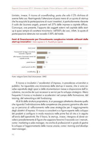 Limitato, invece, il ricorso al crowdfunding, posto che solo il 2% dichiara di
averne fatto uso. Restringendo l’attenzione al poco meno di un quinto di start-up
che ha acquisito la partecipazione di nuovi investitori, è particolarmente rilevante
il ruolo dei business angels, presenti nel 57% delle imprese a capitale diffuso.
Comunque, ove presente, l’apporto dei soggetti esterni nel capitale della start-
up è quasi sempre di carattere minoritario: nell’85% dei casi, infatti, la quota di
partecipazione detenuta non eccede il 50% del totale.
Il ricorso a incubatori / acceleratori d’impresa, in prevalenza universitari o
pubblici, ha riguardato una minoranza delle start-up in esame, che si sono av-
valse soprattutto degli spazi e delle strumentazioni messe a disposizione dall’in-
cubatore, ma anche dei suoi accessori e servizi per lo sviluppo strategico. Meno
frequente il ricorso a incubatori e acceleratori nel campo della formazione, del
tutoring, del networking e del fundraising.
Al di là della struttura proprietaria, è un passaggio altrettanto rilevante quello
che riguarda l’individuazione delle competenze che possono garantire alle start-
up un percorso di rafforzamento nelle aree strategiche per il raggiungimento
degli obiettivi d’impresa. Il ricorso a consulenti e a figure esperte nello sviluppo
dei prodotti si configura in modo massiccio nelle prime fasi di vita o in seguito
all’avvio dell’operatività. Per il futuro, le start-up, invece, ritengono di dover av-
valersi prevalentemente di figure che sappiano favorire il raccordo con i mercati,
come i marketing e sales manager, ma anche di professionisti in grado di gestire
lo sviluppo e l’aggiornamento delle risorse umane, come i training and develop-
ment manager.
Rapporto Unioncamere 2015 - Alimentare il digitale. Il futuro del lavoro e della competitività dell’Italia
96
Fonti di finanziamento per l'investimento complessivo iniziale utilizzati dalle
start-up innovative - Valori espressi in %. Possibili più risposte
Fonte: indagine Centro Studi Unioncamere - SWG
83
21
17
15
11
2
mezzi propri
finanziamenti da leggi comunitarie,
nazionali o regionali
altre imprese o finanziatori entrati nel
capitale sociale
prestiti bancari
prestiti parenti ed affini
crowdfunding
 