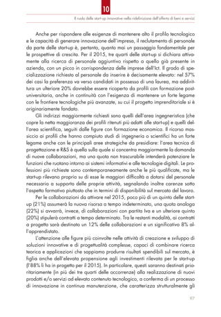 Il ruolo delle start-up innovative nella rideﬁnizione dell’offerta di beni e servizi
Anche per rispondere alle esigenze di mantenere alto il profilo tecnologico
e le capacità di generare innovazione dell’impresa, il reclutamento di personale
da parte delle start-up è, pertanto, quanto mai un passaggio fondamentale per
le prospettive di crescita. Per il 2015, tre quarti delle start-up si dichiara attiva-
mente alla ricerca di personale aggiuntivo rispetto a quello già presente in
azienda, con un picco in corrispondenza delle imprese dell’Ict. Il grado di spe-
cializzazione richiesto al personale da inserire è decisamente elevato: nel 57%
dei casi la preferenza va verso candidati in possesso di una laurea, ma addirit-
tura un ulteriore 20% dovrebbe essere ricoperto da profili con formazione post-
universitaria, anche in continuità con l’esigenza di mantenere un forte legame
con le frontiere tecnologiche più avanzate, su cui il progetto imprenditoriale si è
originariamente fondato.
Gli indirizzi maggiormente richiesti sono quelli dell’area ingegneristica (che
copre la netta maggioranza dei profili ritenuti più adatti alle start-up) e quelli del-
l’area scientifica, seguiti dalle figure con formazione economica. Il ricorso mas-
siccio ai profili che hanno compiuto studi di ingegneria o scientifici ha un forte
legame anche con le principali aree strategiche da presidiare: l’area tecnica di
progettazione e R&S è quella sulla quale si concentra maggiormente la domanda
di nuove collaborazioni, ma una quota non trascurabile intenderà potenziare le
funzioni che ruotano intorno ai sistemi informativi e alle tecnologie digitali. Le pro-
fessioni più richieste sono contemporaneamente anche le più qualificate, ma le
start-up rilevano proprio su di esse le maggiori difficoltà a dotarsi del personale
necessario a supporto delle proprie attività, segnalando inoltre carenze sotto
l’aspetto formativo piuttosto che in termini di disponibilità sul mercato del lavoro.
Per le collaborazioni da attivare nel 2015, poco più di un quinto delle start-
up (21%) assumerà la nuova risorsa a tempo indeterminato, una quota analoga
(22%) si avvarrà, invece, di collaborazioni con partita Iva e un ulteriore quinto
(20%) stipulerà contratti a tempo determinato. Tra le restanti modalità, ai contratti
a progetto sarà destinato un 12% delle collaborazioni e un significativo 8% al-
l’apprendistato.
L’attenzione alle figure più coinvolte nelle attività di creazione e sviluppo di
soluzioni innovative e di progettualità complesse, capaci di combinare ricerca
teorica e applicazioni che sappiamo produrre risultati spendibili sul mercato, è
figlia anche dell’elevata propensione agli investimenti rilevata per le start-up
(l’88% li ha in progetto per il 2015). In particolare, questi saranno destinati prio-
ritariamente (in più dei tre quarti delle occorrenze) alla realizzazione di nuovi
prodotti e/o servizi ad elevato contenuto tecnologico, a conferma di un processo
di innovazione in continua manutenzione, che caratterizza strutturalmente gli
97
10
 