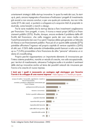 orientamenti strategici delle start-up innovative. In quasi la metà dei casi, la start-
up è, però, ancora impegnata a finanziare e finalizzare i progetti di investimento
già avviati e non ancora conclusi, e per una quota più contenuta, ma non irrile-
vante (21% dei casi), si punterà a sviluppare e/o acquisire titoli di proprietà in-
dustriale, come brevetti o marchi o design.
Tra le varie modalità che le start-up decise a fare investimenti sceglieranno
per finanziare i loro progetti, vi sono, il ricorso a mezzi propri (40%) e a finan-
ziamenti pubblici (33%). Risulta, dunque, ancora evidente il problema della dif-
ficoltà del finanziarsi, che nella maggior parte dei casi viene risolta con
l’auto-finanziamento (nei casi il cui però l’impresa abbia già generato un fatturato
di rilievo) o con finanziamenti pubblici. Poco più di un quarto delle aziende (27%)
potrebbe affrontare l’ingresso nel proprio capitale di venture capitalist o (24%)
di altri soci. Il 26% delle aziende richiederebbe prestiti bancari e solo una start-
up su 7 (14%) proverebbe a farsi finanziare da altre “persone” attraverso un si-
stema di crowdfunding.
Proprio perché rappresentano un importante elemento di innovazione per
l’intero sistema produttivo, nonché un veicolo di crescita, non solo occupazionale,
per i territori di insediamento, attraverso l’indagine svolta si è sondato il sentiment
delle start-up innovative anche sul tema dei possibili ostacoli da rimuovere per
l’avvio e la crescita di nuove imprese.
Rapporto Unioncamere 2015 - Alimentare il digitale. Il futuro del lavoro e della competitività dell’Italia
98
I temi per i quali è necessario un sostegno agli startupper per favorire
l’avvio e lo sviluppo di una nuova impresa - Valori espressi in %. Possibili più risposte
Fonte: indagine Centro Studi Unioncamere - SWG
81
53
33
28
24
22
15
6
5
3
4
accesso al credito / microcredito, agevolazioni, incentivi e
fonti di finanziamento
normative, procedure e adempimenti amministrativi per
l'avvio d'impresa
predisposizione del business plan
mercato e concorrenza
fornitori e possibili collaborazioni
proprietà industriale
imprenditorialità giovanile
imprenditorialità femminile
scelta della forma giuridica
imprenditorialità sociale
altro
 