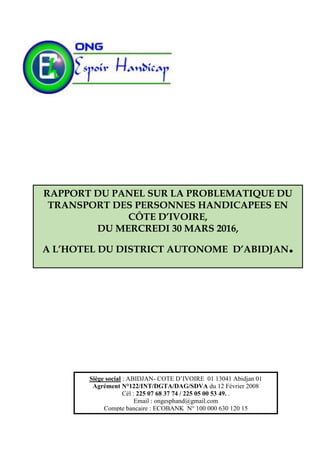 Siège social : ABIDJAN- COTE D’IVOIRE 01 13041 Abidjan 01
Agrément N°122/INT/DGTA/DAG/SDVA du 12 Février 2008
Cél : 225 07 68 37 74 / 225 05 00 53 49. .
Email : ongesphand@gmail.com
Compte bancaire : ECOBANK N° 100 000 630 120 15
RAPPORT DU PANEL SUR LA PROBLEMATIQUE DU
TRANSPORT DES PERSONNES HANDICAPEES EN
CÔTE D’IVOIRE,
DU MERCREDI 30 MARS 2016,
A L’HOTEL DU DISTRICT AUTONOME D’ABIDJAN.
 