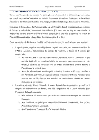 Mohamed El Mehdi Bensaïd Groupe Authenticité et Modernité Législation 2011-2016
3. DIPLOMATIE PARLEMENTAIRE (2011 – 2016)
Durant mes Cinq années de mandat, j’ai participé au renforcement de la diplomatie parlementaire,
que ce soit à travers la Commission des Affaires Etrangères, des Affaires Islamiques, de la Défense
Nationale et des Marocains Résidant à l’Etranger, ou à travers le Groupe Authenticité et Modernité.
Convaincu de l’importance du Parlement et du (de la) Député(e) dans le renforcement des positions
du Maroc au sein de la communauté internationale, j’ai tenu, tout au long de mon mandat, à
défendre les intérêts de notre Nation et de mes concitoyens d’une part, et défendre les idéaux de
Paix, de Démocratie et de Liberté, là où il m’était possible de le faire.
Parmi les activités de Diplomatie Parallèle ou Parlementaire que j’ai menées durant mon mandat :
- La participation, auprès d’une délégation de Députés marocains, aux travaux et activités de
l’APCE (Assemblée Parlementaire du Conseil de l’Europe), se tenant en 4 sessions par
année civile.
o Au sein de l’APCE, dont le Maroc est un « partenaire pour la Démocratie », j’ai
participé à défendre les avancées réalisées par notre pays, tout en continuant, de cette
tribune, à défendre les causes qui sont les nôtres, notamment la question relative à
l’abolition de la peine de mort.
o Aussi, les adversaires de notre intégrité territoriale, étant très actifs à ce « carrefour »
des Parlements européens, il s’agissait de faire connaître notre Cause Nationale et sa
Justesse, afin de faire barrage aux tentatives de victimisations menées par l’entité
chimérique et ses soutiens.
- La défense de notre Cause Nationale, à travers l’envoi d’un argumentaire, préparé en 3
langues, sur la Marocanité du Sahara, ainsi que l’importance de la Cause Nationale pour
l’ensemble du Peuple marocain:
o Aux membres du Bureau ainsi qu’à tous les Présidents de Groupes au Parlement
Européen.
o Aux Présidents des principales Assemblées Nationales Européennes, ainsi qu’aux
Présidents de Groupes y siégeant.
o Aux Présidents de l’ensemble des Parlements Africains.
 
