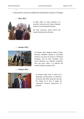 Mohamed El Mehdi Bensaïd Groupe Authenticité et Modernité Législation 2011-2016
o
- Concernant les missions de diplomatie parlementaire menées à l’étranger :
o Mars 2012 :
o Octobre 2012 :
o Octobre 2012 :
En	
   Mars	
   2012,	
   en	
   Inde,	
   j’assistais	
   à	
   la	
  
première	
  rencontre	
  entre	
  Jeunes	
  Députés	
  
indiens	
  et	
  Jeunes	
  Députés	
  Africains.	
  
De	
   cette	
   rencontre,	
   naitra	
   l’Union	
   des	
  
Jeunes	
  Parlementaires	
  Africains.	
  
En	
   Octobre	
   2012,	
   Madame	
   Nadia	
   El	
   Aloui,	
  
Monsieur	
   Abdellatif	
   Ouahbi	
   et	
   moi-­‐même	
  
menions	
   une	
   visite	
   de	
   travail	
   au	
   Parlement	
  
Européen,	
   afin	
   de	
   faire	
   connaître	
   notre	
  
Cause	
   Nationale	
   aux	
   Députés	
   Européens,	
  
ainsi	
   que	
   pour	
   veiller	
   à	
   la	
   défense	
   des	
  
intérêts	
  nationaux	
  auprès	
  du	
  PE.	
  
En	
   Octobre	
   2012,	
   dans	
   le	
   cadre	
   de	
   la	
  
diplomatie	
   parlementaire	
   et	
   partisane,	
  
rencontre	
  avec	
  Mme	
  Aung	
  San	
  Suu	
  Kyi,	
  
Prix	
   Nobel	
   de	
   la	
   Paix	
   et	
   leader	
   de	
  
l’opposition	
   birmane	
   (aujourd’hui	
   au	
  
pouvoir).	
  
 