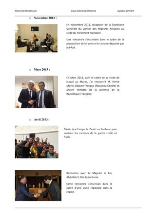 Mohamed El Mehdi Bensaïd Groupe Authenticité et Modernité Législation 2011-2016
o Novembre 2012 :
o Mars 2013 :
o Avril 2013 :
Visite des Camps de Zaatri en Jordanie pour
soutenir les victimes de la guerre civile en
Syrie.
	
  
Rencontre	
   avec	
   Sa	
   Majesté	
   le	
   Roi,	
  
Abdallah	
  II,	
  Roi	
  de	
  Jordanie.	
  
Cette	
   rencontre	
   s’inscrivait	
   dans	
   le	
  
cadre	
   d’une	
   visite	
   régionale	
   dans	
   la	
  
région.	
  
En	
  Mars	
  2013,	
  dans	
  le	
  cadre	
  de	
  sa	
  visite	
  de	
  
travail	
   au	
   Maroc,	
   j’ai	
   rencontré	
   M.	
   Hervé	
  
Morin,	
  Député	
  Français	
  (Nouveau	
  Centre)	
  et	
  
ancien	
   ministre	
   de	
   la	
   Défense	
   de	
   la	
  
République	
  Française.	
  
En	
   Novembre	
   2012,	
   réception	
   de	
   la	
   Secrétaire	
  
Générale	
   du	
   Conseil	
   des	
   Migrants	
   Africains	
   au	
  
siège	
  du	
  Parlement	
  marocain.	
  
Une	
   rencontre	
   s’inscrivant	
   dans	
   le	
   cadre	
   de	
   la	
  
proposition	
  de	
  loi	
  contre	
  le	
  racisme	
  déposée	
  par	
  
le	
  PAM.	
  
 