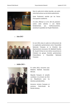 Mohamed El Mehdi Bensaïd Groupe Authenticité et Modernité Législation 2011-2016
o Juin 2013
o Juillet 2013 :
Dans	
  le	
  cadre	
  de	
  la	
  même	
  tournée,	
  une	
  autre	
  
visite	
  était	
  prévue	
  aux	
  territoires	
  palestiniens.	
  
Visite	
   finalement	
   avortée	
   par	
   les	
   forces	
  
d’occupation	
  israélienne.	
  
J’ai	
   alors	
   effectué	
   un	
   sit-­‐in	
   afin	
   de	
   protester	
  
contre	
   cette	
   atteinte	
   à	
   une	
   liberté	
  
fondamentale,	
   qui,	
   malheureusement,	
  
constitue	
  le	
  quotidien	
  du	
  Peuple	
  Palestinien.	
  
En	
  Juin	
  2013,	
  dans	
  le	
  cadre	
  du	
  renforcement	
  de	
  
la	
  coopération	
  parlementaire	
  entre	
  l’Assemblée	
  
Nationale	
   Française	
   et	
   la	
   Chambre	
   des	
  
Représentants	
  marocaine.	
  M.	
  Abdellatif	
  Ouahbi,	
  
M.	
  Fouad	
  El	
  Omari	
  et	
  moi-­‐même	
  rencontrions	
  le	
  
Président	
   du	
   groupe	
   d’amitié	
   parlementaire	
  
France-­‐Maroc	
   à	
   l’Assemblée	
   Nationale	
  
Française.	
  
En	
   Juillet	
   2013,	
   rencontre	
   avec	
  
Madame	
   Nathalie	
   Kosciusko-­‐
Morizet.	
  
Députée	
   française	
   et	
   actuelle	
  
candidate	
  à	
  la	
  primaire	
  du	
  Parti	
  
Les	
   Républicains	
   pour	
   les	
  
élections	
  présidentielles.	
  
Ancienne	
   ministre	
   française	
   et	
  
ancienne	
   Porte-­‐Parole	
   de	
  
Nicolas	
  Sarkozy.	
  
 