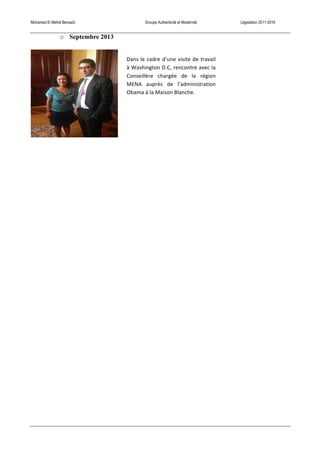 Mohamed El Mehdi Bensaïd Groupe Authenticité et Modernité Législation 2011-2016
o Septembre 2013
Dans	
  le	
  cadre	
  d’une	
  visite	
  de	
  travail	
  
à	
  Washington	
  D.C,	
  rencontre	
  avec	
  la	
  
Conseillère	
   chargée	
   de	
   la	
   région	
  
MENA	
   auprès	
   de	
   l’administration	
  
Obama	
  à	
  la	
  Maison	
  Blanche.	
  
 