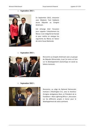 Mohamed El Mehdi Bensaïd Groupe Authenticité et Modernité Législation 2011-2016
o Septembre 2013 :
o Septembre 2013 :
o Septembre 2013 :
En	
   Septembre	
   2013,	
   rencontre	
  
avec	
   Madame	
   Tulsi	
   Gabbard,	
  
Jeune	
   Députée	
   au	
   Congrès	
  
Américain.	
  
Cet	
   échange	
   était	
   l’occasion	
  
pour	
   rappeler	
   l’attachement	
   du	
  
Maroc	
  à	
  son	
  intégrité	
  territoriale	
  
et	
   pour	
   mettre	
   en	
   exergue	
   les	
  
arguments	
   du	
   Maroc	
   en	
   faveur	
  
de	
  notre	
  Cause	
  Nationale.	
  
Rencontre	
  au	
  Congrès	
  Américain	
  avec	
  un	
  groupe	
  
de	
  Députés	
  Démocrates,	
  à	
  qui	
  j’ai	
  remis	
  un	
  livre	
  
sur	
   le	
   développement	
   économique	
   et	
   social	
   au	
  
Sahara	
  marocain.	
  
Rencontre,	
   au	
   siège	
   du	
   National	
   Democratic	
  
Institute	
   à	
   Washington	
   D.C,	
   avec	
   le	
   chanteur	
  
d’origine	
  sénégalaise	
  Akon,	
  et	
  Président	
  de	
  la	
  
Fondation	
  «	
  Akon	
  Lightning	
  Africa	
  »,	
  discussion	
  
sur	
   les	
   différents	
   projets	
   à	
   mener	
   pour	
   le	
  
développement	
  de	
  notre	
  continent.	
  
 
