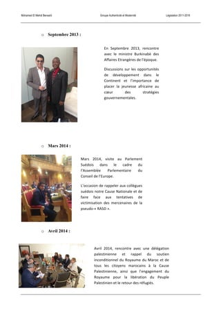 Mohamed El Mehdi Bensaïd Groupe Authenticité et Modernité Législation 2011-2016
o Septembre 2013 :
o Mars 2014 :
o Avril 2014 :
En	
   Septembre	
   2013,	
   rencontre	
  
avec	
   le	
   ministre	
   Burkinabè	
   des	
  
Affaires	
  Etrangères	
  de	
  l’époque.	
  
Discussions	
  sur	
  les	
  opportunités	
  
de	
   développement	
   dans	
   le	
  
Continent	
   et	
   l’importance	
   de	
  
placer	
   la	
   jeunesse	
   africaine	
   au	
  
cœur	
   des	
   stratégies	
  
gouvernementales.	
  
Avril	
   2014,	
   rencontre	
   avec	
   une	
   délégation	
  
palestinienne	
   et	
   rappel	
   du	
   soutien	
  
inconditionnel	
  du	
  Royaume	
  du	
  Maroc	
  et	
  de	
  
tous	
   les	
   citoyens	
   marocains	
   à	
   la	
   Cause	
  
Palestinienne,	
   ainsi	
   que	
   l’engagement	
   du	
  
Royaume	
   pour	
   la	
   libération	
   du	
   Peuple	
  
Palestinien	
  et	
  le	
  retour	
  des	
  réfugiés.	
  
Mars	
   2014,	
   visite	
   au	
   Parlement	
  
Suédois	
   dans	
   le	
   cadre	
   du	
  
l’Assemblée	
   Parlementaire	
   du	
  
Conseil	
  de	
  l’Europe.	
  
L’occasion	
  de	
  rappeler	
  aux	
  collègues	
  
suédois	
  notre	
  Cause	
  Nationale	
  et	
  de	
  
faire	
   face	
   aux	
   tentatives	
   de	
  
victimisation	
   des	
   mercenaires	
   de	
   la	
  
pseudo-­‐«	
  RASD	
  ».	
  
 