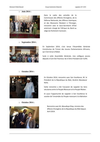 Mohamed El Mehdi Bensaïd Groupe Authenticité et Modernité Législation 2011-2016
o Juin 2014 :
o Septembre 2014 :
o Octobre 2014 :
o Octobre 2014 :
Dans	
   le	
   cadre	
   des	
   activités	
   de	
   la	
  
Commission	
  des	
  Affaires	
  Etrangères,	
  de	
  la	
  
Défense	
  Nationale,	
  des	
  Affaires	
  Islamiques	
  
et	
   des	
   Marocains	
   Résidant	
   à	
   l’Etranger,	
  
rencontre	
   avec	
   le	
   Sous-­‐Secrétaire	
   d’Etat	
  
américain	
  chargé	
  de	
  l’Afrique	
  du	
  Nord	
  au	
  
siège	
  du	
  Parlement	
  marocain.	
  	
  
En	
   Septembre	
   2014,	
   s’est	
   tenue	
   l’Assemblée	
   Générale	
  
Constitutive	
   de	
   l’Union	
   des	
   Jeunes	
   Parlementaires	
   Africains,	
  
qui	
  s’est	
  tenue	
  à	
  Rabat.	
  
Suite	
   à	
   cette	
   Assemblée	
   Générale,	
   mes	
   collègues	
   jeunes	
  
députés	
  m’ont	
  fait	
  l’honneur	
  de	
  m’élire	
  Président	
  de	
  l’UJPA.	
  
En	
  Octobre	
  2014,	
  rencontre	
  avec	
  Son	
  Excellence,	
  M.	
  le	
  
Président	
  de	
  la	
  République	
  du	
  Mali,	
  Ibrahim	
  Aboubacar	
  
Keita.	
  
Cette	
   rencontre	
   a	
   été	
   l’occasion	
   de	
   rappeler	
   les	
   liens	
  
séculaires	
  entre	
  le	
  Peuple	
  Marocain	
  et	
  le	
  Peuple	
  Malien.	
  
Et	
   aussi	
   l’opportunité	
   de	
   rappeler	
   à	
   Son	
   Excellence	
   le	
  
soutien	
  de	
  l’ensemble	
  du	
  Peuple	
  marocain	
  à	
  la	
  libération	
  
et	
  la	
  stabilisation	
  du	
  Mali.	
  
Rencontre	
  avec	
  M.	
  Aboudlaye	
  Diop,	
  ministre	
  des	
  
Affaires	
  Etrangères	
  de	
  la	
  République	
  du	
  Mali	
  depuis	
  
Avril	
  2014.	
  
 