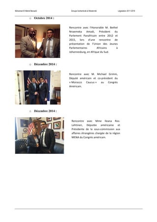 Mohamed El Mehdi Bensaïd Groupe Authenticité et Modernité Législation 2011-2016
o Octobre 2014 :
o Décembre 2014 :
o Décembre 2014 :
Rencontre	
   avec	
   M.	
   Michael	
   Grimm,	
  
Député	
   américain	
   et	
   co-­‐président	
   du	
  
«	
  Morocco	
   Caucus	
  »	
   au	
   Congrès	
  
Américain.	
  
Rencontre	
   avec	
   Mme	
   Ileana	
   Ros-­‐
Lehtinen,	
   Députée	
   américaine	
   et	
  
Présidente	
   de	
   la	
   sous-­‐commission	
   aux	
  
affaires	
  étrangères	
  chargée	
  de	
  la	
  région	
  
MENA	
  du	
  Congrès	
  américain.	
  
Rencontre	
   avec	
   l’Honorable	
   M.	
   Bethel	
  
Nnaemeka	
   Amadi,	
   Président	
   du	
  
Parlement	
   Panafricain	
   entre	
   2012	
   et	
  
2015,	
   lors	
   d’une	
   rencontre	
   de	
  
présentation	
   de	
   l’Union	
   des	
   Jeunes	
  
Parlementaires	
   Africains	
   à	
  
Johannesburg,	
  en	
  Afrique	
  du	
  Sud.	
  
 