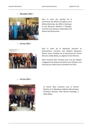 Mohamed El Mehdi Bensaïd Groupe Authenticité et Modernité Législation 2011-2016
o Décembre 2014 :
o Février 2015 :
o Février 2015 :
Dans	
   le	
   cadre	
   de	
   la	
   diplomatie	
   partisane	
   et	
  
parlementaire,	
   rencontre	
   avec	
   Madame	
   Nkosazana	
  
Dlamini	
   Zuma,	
   Président	
   de	
   la	
   Commission	
   de	
   l’Union	
  
Africaine	
  à	
  Addis-­‐Abeba,	
  au	
  siège	
  de	
  l’Union	
  Africaine.	
  
Cette	
   rencontre	
   était	
   l’occasion	
   pour	
   nous	
   de	
   rappeler	
  
l’engagement	
  du	
  Royaume	
  du	
  Maroc	
  pour	
  l’Afrique,	
  et	
  le	
  
rôle	
  joué	
  par	
  le	
  Maroc	
  dans	
  la	
  fondation	
  de	
  l’OUA.	
  
En	
   Février	
   2015,	
   rencontre	
   avec	
   le	
   Premier	
  
Ministre	
  de	
  la	
  République	
  Fédérale	
  Démocratique	
  
d’Ethiopie,	
   Monsieur	
   Haile	
   Mariam	
   Dessalegn,	
   à	
  
Addis-­‐Abeba.	
  
Dans	
   le	
   cadre	
   des	
   activités	
   de	
   la	
  
Commission	
  des	
  Affaires	
  Etrangères,	
  de	
  la	
  
Défense	
  Nationale,	
  des	
  Affaires	
  Islamiques	
  
et	
   des	
   Marocains	
   Résidant	
   à	
   l’étranger,	
  
rencontre	
  avec	
  plusieurs	
  ambassadeurs	
  de	
  
Nations	
  Sud-­‐Américaines.	
  
 