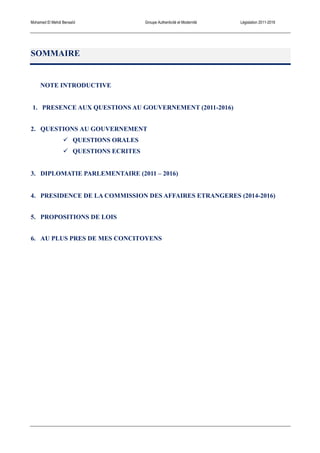 Mohamed El Mehdi Bensaïd Groupe Authenticité et Modernité Législation 2011-2016
SOMMAIRE
NOTE INTRODUCTIVE
1. PRESENCE AUX QUESTIONS AU GOUVERNEMENT (2011-2016)
2. QUESTIONS AU GOUVERNEMENT
! QUESTIONS ORALES
! QUESTIONS ECRITES
3. DIPLOMATIE PARLEMENTAIRE (2011 – 2016)
4. PRESIDENCE DE LA COMMISSION DES AFFAIRES ETRANGERES (2014-2016)
5. PROPOSITIONS DE LOIS
6. AU PLUS PRES DE MES CONCITOYENS
 