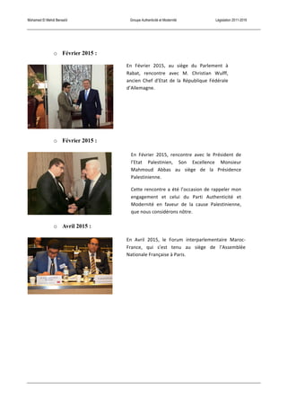 Mohamed El Mehdi Bensaïd Groupe Authenticité et Modernité Législation 2011-2016
o Février 2015 :
o Février 2015 :
o Avril 2015 :
En	
   Avril	
   2015,	
   le	
   Forum	
   interparlementaire	
   Maroc-­‐
France,	
   qui	
   s’est	
   tenu	
   au	
   siège	
   de	
   l’Assemblée	
  
Nationale	
  Française	
  à	
  Paris.	
  
En	
   Février	
   2015,	
   au	
   siège	
   du	
   Parlement	
   à	
  
Rabat,	
   rencontre	
   avec	
   M.	
   Christian	
   Wulff,	
  
ancien	
   Chef	
   d’Etat	
   de	
   la	
   République	
   Fédérale	
  
d’Allemagne.	
  
En	
   Février	
   2015,	
   rencontre	
   avec	
   le	
   Président	
   de	
  
l’Etat	
   Palestinien,	
   Son	
   Excellence	
   Monsieur	
  
Mahmoud	
   Abbas	
   au	
   siège	
   de	
   la	
   Présidence	
  
Palestinienne.	
  
Cette	
  rencontre	
  a	
  été	
  l’occasion	
  de	
  rappeler	
  mon	
  
engagement	
   et	
   celui	
   du	
   Parti	
   Authenticité	
   et	
  
Modernité	
   en	
   faveur	
   de	
   la	
   cause	
   Palestinienne,	
  
que	
  nous	
  considérons	
  nôtre.	
  	
  
 