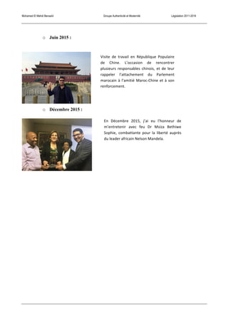 Mohamed El Mehdi Bensaïd Groupe Authenticité et Modernité Législation 2011-2016
o Juin 2015 :
o Décembre 2015 :
Visite	
   de	
   travail	
   en	
   République	
   Populaire	
  
de	
   Chine.	
   L’occasion	
   de	
   rencontrer	
  
plusieurs	
   responsables	
   chinois,	
   et	
   de	
   leur	
  
rappeler	
   l’attachement	
   du	
   Parlement	
  
marocain	
  à	
  l’amitié	
  Maroc-­‐Chine	
  et	
  à	
  son	
  
renforcement.	
  
En	
   Décembre	
   2015,	
   j’ai	
   eu	
   l’honneur	
   de	
  
m’entretenir	
   avec	
   feu	
   Dr	
   Msiza	
   Bethiwe	
  
Sophie,	
   combattante	
   pour	
   la	
   liberté	
   auprès	
  
du	
  leader	
  africain	
  Nelson	
  Mandela.	
  
 