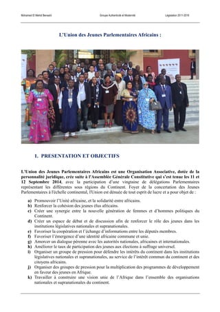 Mohamed El Mehdi Bensaïd Groupe Authenticité et Modernité Législation 2011-2016
L’Union des Jeunes Parlementaires Africains :
1. PRESENTATION ET OBJECTIFS
L'Union des Jeunes Parlementaires Africains est une Organisation Associative, dotée de la
personnalité juridique, crée suite à l'Assemblée Générale Constitutive qui s’est tenue les 11 et
12 Septembre 2014, avec la participation d’une vingtaine de délégations Parlementaires
représentant les différentes sous régions du Continent. Foyer de la concertation des Jeunes
Parlementaires à l'échelle continental, l'Union est dénuée de tout esprit de lucre et a pour objet de :
a) Promouvoir l’Unité africaine, et la solidarité entre africains.
b) Renforcer la cohésion des jeunes élus africains.
c) Créer une synergie entre la nouvelle génération de femmes et d’hommes politiques du
Continent.
d) Créer un espace de débat et de discussion afin de renforcer le rôle des jeunes dans les
institutions législatives nationales et supranationales.
e) Favoriser la coopération et l’échange d’informations entre les députés membres.
f) Favoriser l’émergence d’une identité africaine commune et unie.
g) Amorcer un dialogue pérenne avec les autorités nationales, africaines et internationales.
h) Améliorer le taux de participation des jeunes aux élections à suffrage universel.
i) Organiser un groupe de pression pour défendre les intérêts du continent dans les institutions
législatives nationales et supranationales, au service de l’intérêt commun du continent et des
citoyens africains.
j) Organiser des groupes de pression pour la multiplication des programmes de développement
en faveur des jeunes en Afrique.
k) Travailler à construire une vision unie de l’Afrique dans l’ensemble des organisations
nationales et supranationales du continent.
 