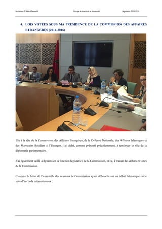 Mohamed El Mehdi Bensaïd Groupe Authenticité et Modernité Législation 2011-2016
4. LOIS VOTEES SOUS MA PRESIDENCE DE LA COMMISSION DES AFFAIRES
ETRANGERES (2014-2016)
Elu à la tête de la Commission des Affaires Etrangères, de la Défense Nationale, des Affaires Islamiques et
des Marocains Résidant à l’Etranger, j’ai tâché, comme présenté précédemment, à renforcer le rôle de la
diplomatie parlementaire.
J’ai également veillé à dynamiser la fonction législative de la Commission, et ce, à travers les débats et votes
de la Commission.
Ci-après, le bilan de l’ensemble des sessions de Commission ayant débouché sur un débat thématique ou le
vote d’accords internationaux :
 