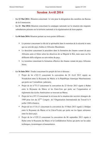Mohamed El Mehdi Bensaïd Groupe Authenticité et Modernité Législation 2011-2016
Session Avril 2014
-­‐ Le 13 Mai 2014 : Réunion concernant le vote pour la désignation des membres du Bureau
de la Commission.
-­‐ Le 21 Mai 2014: Réunion concernant la campagne nationale sur la situation des migrants
subsahariens présents sur le territoire nationale et la régularisation de leurs papiers.
-­‐ Le 04 Juin 2014: Réunion portant sur trois points différents :
• Le premier concernant le rôle de la spiritualité dans le maintien de la sécurité et statu
quo au sein des pays Arabes et Africains Musulmans.
• Le deuxième concernant la procédure dans la formation des Imams venant de pays
Africains amis et frères selon les directives de sa Majesté le Roi, mais aussi sur les
différents défis religieux au sein même du pays.
• Le troisième concernant la formation effective des Imams venant de pays Africains
frères.
-­‐ Le 16 Juin 2014 : Etudes concernant les projets de lois ci-dessous :
• Projet de loi n°62.13 concernant la convention du 24 Avril 2013 signée au
Nouakchott entre le Royaume du Maroc et la République Islamique Mauritanienne
qui porte sur l’extradition judiciaire.
• Projet de loi n°75.13 concernant la convention du 22 février 2013 signée à Rabat
entre le Royaume du Maroc et les Etats-Unis qui porte sur l’organisation et
règlements des écoles Américaines se trouvant au Maroc.
• Projet de loi n°87.13 concernant la révision de la situation des ouvriers étrangers de
1949 prise lors du 32ème
Congrès de l’Organisation Internationale du Travail le 8
juillet 1949 à Genève.
• Projet de loi n°116.13 concernant la convention du 19 Mars 2013 signée à Abidjan
entre le Royaume du Maroc et la Côte-d’Ivoire qui porte sur les lignes aériennes
entre les deux pays.
• Projet de loi n°129.13 concernant la convention du 06 septembre 2013 signée à
Rabat entre le Royaume du Maroc et la Confédération Suisse qui porte sur les aides
techniques, économiques et humanitaires.
 