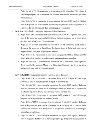 Mohamed El Mehdi Bensaïd Groupe Authenticité et Modernité Législation 2011-2016
• Projet de loi n°132.13 concernant la convention du 08 novembre 2001 signée à
Strasbourg qui porte sur la protection des données personnelles lors des coopérations
internationales.
• Projet de loi n°01.14 concernant la convention du 19 Mars 2013 signée à Abidjan
entre le Royaume du Maroc et la Côte-d’Ivoire qui porte sur l’encouragement et la
protection des investissements dans une optique de coopération.
-­‐ Le 30 juin 2014 : Etudes concernant les projets de lois ci-dessous :
• Projet de loi n°08.14 concernant la convention du 08 Août 2013 signée à New Delhi
entre le Royaume du Maroc et la République Indienne qui porte sur la coopération
des deux pays afin d’éviter l’évasion fiscale.
• Projet de loi n°14.14 concernant la convention du 05 septembre 2013 entre le
Royaume du Maroc et la République du Gabon signée à Rabat qui porte sur la
suppression du Visa pour les passeports normaux.
• Projet de loi n°46.13 concernant la convention européenne n°108 du 28 Janvier 1981
signée à Strasbourg qui porte sur la protection des données personnelles.
• Projet de loi n°124.13 concernant la convention du 18 septembre 2013 signée au
Brésil entre le Royaume du Maroc et la République Fédérative du Brésil qui porte
sur la coopération judicaire en matière civil.
-­‐ Le 07 juillet 2014 : Etudes concernant les projets de lois ci-dessous :
• Projet de loi n°54.13 concernant la convention du 16 Mai 2005 signée à Varsovie qui
porte sur la lutte de blanchissements d’argent et du terrorisme.
• Projet de loi n°99.13 concernant la convention du 6 juin 2013 signée à Belgrade
entre le Royaume du Maroc et la République Serbe qui porte sur la coopération
fiscale afin d’éviter la double imposition de l’impôt sur le revenu.
• Projet de loi n°118.13 concernant la convention du 22 janvier 2013 signée à Riad qui
porte sur les investissements des capitaux arabes.
• Projet de loi n°123.13 concernant la convention du 6 juin 2013 signée à Belgrade
entre le Royaume du Maroc et la République Serbe qui porte sur la création d’une
commission commune afin de favoriser la coopération commerciale, économique,
scientifique et technique.
• Projet de loi n°02.14 concernant la convention du 6 juin 2013 signée à Belgrade
entre le Royaume du Maroc et la République Serbe qui porte sur l’encouragement et
 