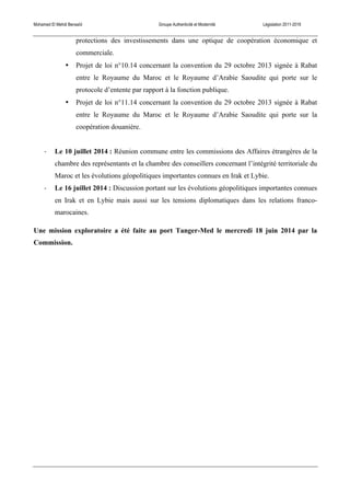 Mohamed El Mehdi Bensaïd Groupe Authenticité et Modernité Législation 2011-2016
protections des investissements dans une optique de coopération économique et
commerciale.
• Projet de loi n°10.14 concernant la convention du 29 octobre 2013 signée à Rabat
entre le Royaume du Maroc et le Royaume d’Arabie Saoudite qui porte sur le
protocole d’entente par rapport à la fonction publique.
• Projet de loi n°11.14 concernant la convention du 29 octobre 2013 signée à Rabat
entre le Royaume du Maroc et le Royaume d’Arabie Saoudite qui porte sur la
coopération douanière.
-­‐ Le 10 juillet 2014 : Réunion commune entre les commissions des Affaires étrangères de la
chambre des représentants et la chambre des conseillers concernant l’intégrité territoriale du
Maroc et les évolutions géopolitiques importantes connues en Irak et Lybie.
-­‐ Le 16 juillet 2014 : Discussion portant sur les évolutions géopolitiques importantes connues
en Irak et en Lybie mais aussi sur les tensions diplomatiques dans les relations franco-
marocaines.
Une mission exploratoire a été faite au port Tanger-Med le mercredi 18 juin 2014 par la
Commission.
 