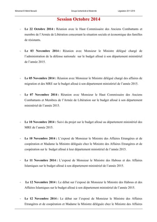 Mohamed El Mehdi Bensaïd Groupe Authenticité et Modernité Législation 2011-2016
Session Octobre 2014
-­‐ Le 22 Octobre 2014 : Réunion avec le Haut Commissaire des Anciens Combattants et
membre de l’Armée de Libération concernant la situation sociale et économique des familles
de résistants.
-­‐ Le 03 Novembre 2014 : Réunion avec Monsieur le Ministre délégué chargé de
l’administration de la défense nationale sur le budget alloué à son département ministériel
de l’année 2015.
-­‐ Le 05 Novembre 2014 : Réunion avec Monsieur le Ministre délégué chargé des affaires de
migration et des MRE sur le budget alloué à son département ministériel de l’année 2015.
-­‐ Le 07 Novembre 2014 : Réunion avec Monsieur le Haut Commissaire des Anciens
Combattants et Membres de l’Armée de Libération sur le budget alloué à son département
ministériel de l’année 2015.
-­‐ Le 10 Novembre 2014 : Suivi du projet sur le budget alloué au département ministériel des
MRE de l’année 2015.
-­‐ Le 10 Novembre 2014 : L’exposé de Monsieur le Ministre des Affaires Etrangères et de
coopération et Madame la Ministre déléguée chez le Ministre des Affaires Etrangères et de
coopération sur le budget alloué à leur département ministériel de l’année 2015.
-­‐ Le 11 Novembre 2014 : L’exposé de Monsieur le Ministre des Habous et des Affaires
Islamiques sur le budget alloué à son département ministériel de l’année 2015.
-­‐ Le 12 Novembre 2014 : Le débat sur l’exposé de Monsieur le Ministre des Habous et des
Affaires Islamiques sur le budget alloué à son département ministériel de l’année 2015.
-­‐ Le 12 Novembre 2014 : Le débat sur l’exposé de Monsieur le Ministre des Affaires
Etrangères et de coopération et Madame la Ministre déléguée chez le Ministre des Affaires
 