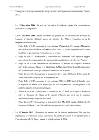 Mohamed El Mehdi Bensaïd Groupe Authenticité et Modernité Législation 2011-2016
Etrangères et de coopération sur le budget alloué à leur département ministériel de l’année
2015.
-­‐ Le 15 Novembre 2014 : Le vote sur les projets de budgets exposés à la commission et
relevant de sa compétence.
-­‐ Le 01 Décembre 2014 : Etude concernant les projets de lois ci-dessous en présence de
Madame la Ministre déléguée auprès du Ministre des Affaires Etrangères et de la
coopération internationale:
• Projet de loi n°21.14 concernant la convention du 27 décembre 2013 signée à Marrakech
entre le Royaume du Maroc et le Qatar afin d’éviter la double imposition et l’évasion
fiscale en ce qui concerne l’imposition sur le revenu.
• Projet de loi n°23.14 concernant la convention du 5 septembre 2012 signée en Egypte
qui porte sur la réglementation des transports des marchandises entre les pays Arabes.
• Projet de loi n°34.14 concernant la convention du 20 Février 2014 signée à Bamako
entre le Royaume du Maroc et la République du Mali afin d’éviter la double imposition
et l’évasion fiscale en ce qui concerne l’imposition sur le revenu.
• Projet de loi n°35.14 concernant la convention du 11 mars 2014 entre le Royaume du
Maroc et le Qatar qui porte sur le transport aérien.
• Projet de loi n°43.14 concernant la convention du 20 février 2014 signée à Bamako entre
le Royaume du Maroc et la République du Mali qui porte sur l’encouragement et la
protection des investissements étrangers.
• Projet de loi n°68.14 concernant la convention du 1er
Avril 2014 signée à Bruxelles
entre le Royaume du Maroc et le Conseil d’Europe qui porte sur la situation
administrative et juridique du dit conseil.
• Projet de loi n°84.14 concernant la convention du 2 Mai 2006 signée à Rabat entre le
Royaume du Maroc et les Émirats-Unies qui porte sur la coopération militaire.
-­‐ Le 12 Janvier 2015 : Discussion du rapport sur la mission exploratoire faite par des
membres de la commission lors de leurs visites des centres d’accueils et airs de repos créés à
l’intention des MRE à Tanger lors de la période estivale de 2014.
 