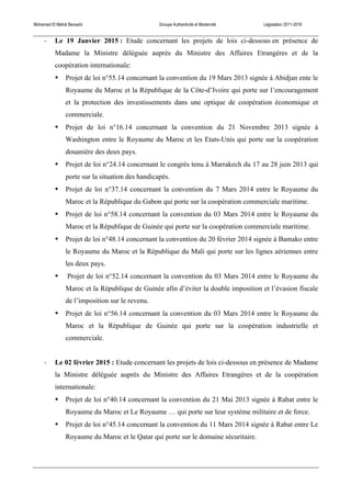 Mohamed El Mehdi Bensaïd Groupe Authenticité et Modernité Législation 2011-2016
-­‐ Le 19 Janvier 2015 : Etude concernant les projets de lois ci-dessous en présence de
Madame la Ministre déléguée auprès du Ministre des Affaires Etrangères et de la
coopération internationale:
• Projet de loi n°55.14 concernant la convention du 19 Mars 2013 signée à Abidjan ente le
Royaume du Maroc et la République de la Côte-d’Ivoire qui porte sur l’encouragement
et la protection des investissements dans une optique de coopération économique et
commerciale.
• Projet de loi n°16.14 concernant la convention du 21 Novembre 2013 signée à
Washington entre le Royaume du Maroc et les Etats-Unis qui porte sur la coopération
douanière des deux pays.
• Projet de loi n°24.14 concernant le congrès tenu à Marrakech du 17 au 28 juin 2013 qui
porte sur la situation des handicapés.
• Projet de loi n°37.14 concernant la convention du 7 Mars 2014 entre le Royaume du
Maroc et la République du Gabon qui porte sur la coopération commerciale maritime.
• Projet de loi n°58.14 concernant la convention du 03 Mars 2014 entre le Royaume du
Maroc et la République de Guinée qui porte sur la coopération commerciale maritime.
• Projet de loi n°48.14 concernant la convention du 20 février 2014 signée à Bamako entre
le Royaume du Maroc et la République du Mali qui porte sur les lignes aériennes entre
les deux pays.
• Projet de loi n°52.14 concernant la convention du 03 Mars 2014 entre le Royaume du
Maroc et la République de Guinée afin d’éviter la double imposition et l’évasion fiscale
de l’imposition sur le revenu.
• Projet de loi n°56.14 concernant la convention du 03 Mars 2014 entre le Royaume du
Maroc et la République de Guinée qui porte sur la coopération industrielle et
commerciale.
-­‐ Le 02 février 2015 : Etude concernant les projets de lois ci-dessous en présence de Madame
la Ministre déléguée auprès du Ministre des Affaires Etrangères et de la coopération
internationale:
• Projet de loi n°40.14 concernant la convention du 21 Mai 2013 signée à Rabat entre le
Royaume du Maroc et Le Royaume … qui porte sur leur système militaire et de force.
• Projet de loi n°45.14 concernant la convention du 11 Mars 2014 signée à Rabat entre Le
Royaume du Maroc et le Qatar qui porte sur le domaine sécuritaire.
 