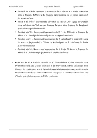 Mohamed El Mehdi Bensaïd Groupe Authenticité et Modernité Législation 2011-2016
• Projet de loi n°49.14 concernant la convention du 18 Février 2014 signée à Bruxelles
entre le Royaume du Maroc et Le Royaume Belge qui porte sur les crimes organisés et
les actes terroristes.
• Projet de loi n°65.14 concernant la convention du 12 Mars 2014 signée à Marrakech
entre les Ministères d’Intérieurs du Royaume du Maroc et du Royaume du Bahrein qui
porte sur la coopération sécuritaire.
• Projet de loi n°83.14 concernant la convention du 10 Février 2006 entre le Royaume du
Maroc et la République Italienne qui porte sur la coopération militaire.
• Projet de loi n°41.14 concernant la convention du 16 septembre 2013 entre le Royaume
du Maroc, le Royaume-Uni et l’Irlande du Nord qui porte sur la coopération des forces
et le soutien commun.
• Projet de loi n°42.14 concernant la convention du 18 février 2014 entre le Royaume du
Maroc et le Royaume Belge qui porte sur la coopération sociale.
-­‐ Le 05 Février 2015 : Réunion commune de la Commission des Affaires étrangères, de la
Défense Nationale, des Affaires Islamiques et des Marocains Résidents à l’Etranger de la
Chambre des représentants avec la Commission des Affaires étrangères, des frontières, de la
Défense Nationale et des Territoires Marocains Occupés de la Chambre des Conseillers afin
d’étudier les évolutions connues de l’affaire nationale.
 