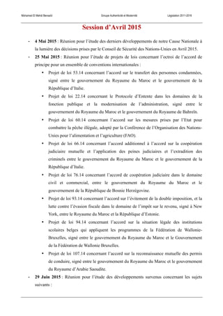 Mohamed El Mehdi Bensaïd Groupe Authenticité et Modernité Législation 2011-2016
Session d’Avril 2015
-­‐ 4 Mai 2015 : Réunion pour l’étude des derniers développements de notre Cause Nationale à
la lumière des décisions prises par le Conseil de Sécurité des Nations-Unies en Avril 2015.
-­‐ 25 Mai 2015 : Réunion pour l’étude de projets de lois concernant l’octroi de l’accord de
principe pour un ensemble de conventions internationales :
• Projet de loi 53.14 concernant l’accord sur le transfert des personnes condamnées,
signé entre le gouvernement du Royaume du Maroc et le gouvernement de la
République d’Italie.
• Projet de loi 22.14 concernant le Protocole d’Entente dans les domaines de la
fonction publique et la modernisation de l’administration, signé entre le
gouvernement du Royaume du Maroc et le gouvernement du Royaume de Bahreïn.
• Projet de loi 60.14 concernant l’accord sur les mesures prises par l’Etat pour
combattre la pêche illégale, adopté par la Conférence de l’Organisation des Nations-
Unies pour l’alimentation et l’agriculture (FAO).
• Projet de loi 66.14 concernant l’accord additionnel à l’accord sur la coopération
judiciaire mutuelle et l’application des peines judiciaires et l’extradition des
criminels entre le gouvernement du Royaume du Maroc et le gouvernement de la
République d’Italie.
• Projet de loi 76.14 concernant l’accord de coopération judiciaire dans le domaine
civil et commercial, entre le gouvernement du Royaume du Maroc et le
gouvernement de la République de Bosnie Herzégovine.
• Projet de loi 93.14 concernant l’accord sur l’évitement de la double imposition, et la
lutte contre l’évasion fiscale dans le domaine de l’impôt sur le revenu, signé à New
York, entre le Royaume du Maroc et la République d’Estonie.
• Projet de loi 94.14 concernant l’accord sur la situation légale des institutions
scolaires belges qui appliquent les programmes de la Fédération de Wallonie-
Bruxelles, signé entre le gouvernement du Royaume du Maroc et le Gouvernement
de la Fédération de Wallonie Bruxelles.
• Projet de loi 107.14 concernant l’accord sur la reconnaissance mutuelle des permis
de conduire, signé entre le gouvernement du Royaume du Maroc et le gouvernement
du Royaume d’Arabie Saoudite.
-­‐ 29 Juin 2015 : Réunion pour l’étude des développements survenus concernant les sujets
suivants :
 