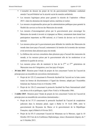 Mohamed El Mehdi Bensaïd Groupe Authenticité et Modernité Législation 2011-2016
• L’actualité du dossier du projet de loi du gouvernement hollandais souhaitant
annuler l’accord bilatéral sur la sécurité social de manière unilatérale.
• Les mesures logistiques prises pour garantir la réussite de l’opération « Obour
2015 » dans les domaines du transport aérien, maritime et routier.
• Les mesures exceptionnelles prises par les administrations publiques pour garantir la
fluidité des services en faveur des Marocains du monde.
• Les mesures d’encouragement prises par le gouvernement pour encourager les
Marocains du monde à investir et à épargner au Maroc, notamment étant donné leur
participation importante au PIB national, et à l’entrée de devises sur le territoire
national.
• Les mesures prises par le gouvernement pour défendre les intérêts des Marocains du
monde dans leurs pays d’accueil, notamment à la lumière de la montée des racismes
et du terrorisme dans plusieurs pays du monde.
• La faiblesse des services consulaires dans plusieurs pays d’accueil des marocains du
monde, et les mesures prises par le gouvernement afin de les moderniser et en
améliorer la qualité de service.
• Les mesures prises afin de maintenir le lien de la 2ème
et 3ème
générations de
Marocains issus de l’émigration, avec leur pays d’origine.
-­‐ 30 Juin 2015 : Réunion pour l’étude de projets de lois concernant l’octroi de l’accord de
principe pour un ensemble de conventions internationales :
• Projet de loi 125.12 concernant le Protocole facultatif de l’accord sur la lutte contre
toutes les formes de discrimination à l’égard des femmes, adopté par l’Assemblée
Générale des Nations-Unies le 6 Octobre 1999.
• Projet de loi 126.12 concernant le protocole facultatif du Pacte International relatif
aux droits civils et politiques, signé à New York le 16 Décembre 1966.
-­‐ 2 Juillet 2015 : Réunion pour l’étude de projets de lois concernant l’octroi de l’accord de
principe pour un ensemble de conventions internationales :
• Projet de loi 37.15 concernant le protocole facultatif de l’accord de coopération
judiciaire dans le domaine pénal, signé à Rabat le 18 Avril 2008, entre le
gouvernement du Royaume du Maroc et le gouvernement de la République
Française, signé à Rabat le 6 Février 2015.
• Projet de loi 05.15 concernant l’accord de Minamata sur le Mercure, signé le 10
Octobre 2013 lors de la Conférence Diplomatique, tenue à Kumamoto (Japon), du 7
au 11 Octobre 2013.
 