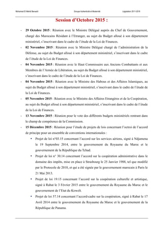 Mohamed El Mehdi Bensaïd Groupe Authenticité et Modernité Législation 2011-2016
Session d’Octobre 2015 :
- 29 Octobre 2015 : Réunion avec le Ministre Délégué auprès du Chef de Gouvernement,
chargé des Marocains Résidant à l’Etranger, au sujet du Budget alloué à son département
ministériel, s’inscrivant dans le cadre de l’étude de la Loi de Finances.
- 02 Novembre 2015 : Réunion avec le Ministre Délégué chargé de l’administration de la
Défense, au sujet du Budget alloué à son département ministériel, s’inscrivant dans le cadre
de l’étude de la Loi de Finances.
- 04 Novembre 2015 : Réunion avec le Haut Commissaire aux Anciens Combattants et aux
Membres de l’Armée de Libération, au sujet du Budget alloué à son département ministériel,
s’inscrivant dans le cadre de l’étude de la Loi de Finances.
- 04 Novembre 2015 : Réunion avec le Ministre des Habous et des Affaires Islamiques, au
sujet du Budget alloué à son département ministériel, s’inscrivant dans le cadre de l’étude de
la Loi de Finances.
- 05 Novembre 2015 : Réunion avec le Ministre des Affaires Etrangères et de la Coopération,
au sujet du Budget alloué à son département ministériel, s’inscrivant dans le cadre de l’étude
de la Loi de Finances.
- 13 Novembre 2015 : Réunion pour le vote des différents budgets ministériels rentrant dans
le champ de compétence de la Commission.
- 15 Décembre 2015 : Réunion pour l’étude de projets de lois concernant l’octroi de l’accord
de principe pour un ensemble de conventions internationales :
• Projet de loi n°03.15 concernant l’accord sur les services aériens, signé à Ndjamena
le 19 Septembre 2014, entre le gouvernement du Royaume du Maroc et le
gouvernement de la République du Tchad.
• Projet de loi n° 30.14 concernant l’accord sur la coopération administrative dans le
domaine des impôts, mise en place à Strasbourg le 25 Janvier 1988, tel que modifié
par le Protocole de 2010, et qui a été signée par le gouvernement marocain à Paris le
21 Mai 2013.
• Projet de loi 19.15 concernant l’accord sur la coopération culturelle et artistique,
signé à Rabat le 3 Février 2015 entre le gouvernement du Royaume du Maroc et le
gouvernement de l’Etat du Koweït.
• Projet de loi 57.14 concernant l’accord-cadre sur la coopération, signé à Rabat le 17
Avril 2014 entre le gouvernement du Royaume du Maroc et le gouvernement de la
République de Panama.
 