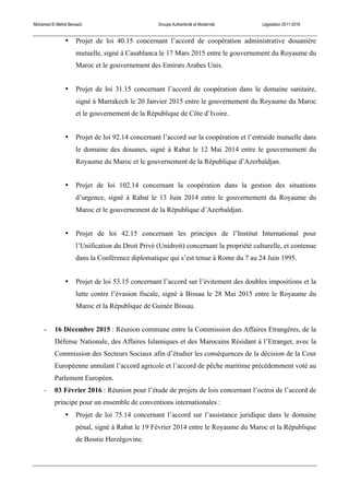 Mohamed El Mehdi Bensaïd Groupe Authenticité et Modernité Législation 2011-2016
• Projet de loi 40.15 concernant l’accord de coopération administrative douanière
mutuelle, signé à Casablanca le 17 Mars 2015 entre le gouvernement du Royaume du
Maroc et le gouvernement des Emirats Arabes Unis.
• Projet de loi 31.15 concernant l’accord de coopération dans le domaine sanitaire,
signé à Marrakech le 20 Janvier 2015 entre le gouvernement du Royaume du Maroc
et le gouvernement de la République de Côte d’Ivoire.
• Projet de loi 92.14 concernant l’accord sur la coopération et l’entraide mutuelle dans
le domaine des douanes, signé à Rabat le 12 Mai 2014 entre le gouvernement du
Royaume du Maroc et le gouvernement de la République d’Azerbaïdjan.
• Projet de loi 102.14 concernant la coopération dans la gestion des situations
d’urgence, signé à Rabat le 13 Juin 2014 entre le gouvernement du Royaume du
Maroc et le gouvernement de la République d’Azerbaïdjan.
• Projet de loi 42.15 concernant les principes de l’Institut International pour
l’Unification du Droit Privé (Unidroit) concernant la propriété culturelle, et contenue
dans la Conférence diplomatique qui s’est tenue à Rome du 7 au 24 Juin 1995.
• Projet de loi 53.15 concernant l’accord sur l’évitement des doubles impositions et la
lutte contre l’évasion fiscale, signé à Bissau le 28 Mai 2015 entre le Royaume du
Maroc et la République de Guinée Bissau.
- 16 Décembre 2015 : Réunion commune entre la Commission des Affaires Etrangères, de la
Défense Nationale, des Affaires Islamiques et des Marocains Résidant à l’Etranger, avec la
Commission des Secteurs Sociaux afin d’étudier les conséquences de la décision de la Cour
Européenne annulant l’accord agricole et l’accord de pêche maritime précédemment voté au
Parlement Européen.
- 03 Février 2016 : Réunion pour l’étude de projets de lois concernant l’octroi de l’accord de
principe pour un ensemble de conventions internationales :
• Projet de loi 75.14 concernant l’accord sur l’assistance juridique dans le domaine
pénal, signé à Rabat le 19 Février 2014 entre le Royaume du Maroc et la République
de Bosnie Herzégovine.
 
