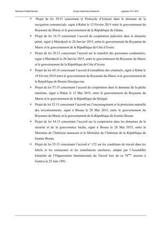 Mohamed El Mehdi Bensaïd Groupe Authenticité et Modernité Législation 2011-2016
• Projet de loi 39.15 concernant le Protocole d’Entente dans le domaine de la
navigation commerciale, signé à Rabat le 12 Février 2015 entre le gouvernement du
Royaume du Maroc et le gouvernement de la République du Ghana.
• Projet de loi 16.15 concernant l’accord de coopération judiciaire dans le domaine
pénal, signé à Marrakech le 20 Janvier 2015, entre le gouvernement du Royaume du
Maroc et le gouvernement de la République de Côte d’Ivoire.
• Projet de loi 20.15 concernant l’accord sur le transfert des personnes condamnées,
signé à Marrakech le 20 Janvier 2015, entre le gouvernement du Royaume du Maroc
et le gouvernement de la République de Côte d’Ivoire.
• Projet de loi 69.14 concernant l’accord d’extradition des criminels, signé à Rabat le
19 Février 2014 entre le gouvernement du Royaume du Maroc et le gouvernement de
la République de Bosnie Herzégovine.
• Projet de loi 57.15 concernant l’accord de coopération dans le domaine de la pêche
maritime, signé à Dakar le 15 Mai 2015, entre le gouvernement du Royaume du
Maroc et le gouvernement de la République du Sénégal.
• Projet de loi 52.15 concernant l’accord sur l’encouragement et la protection mutuelle
des investissements, signé à Bissau le 28 Mai 2015, entre le gouvernement du
Royaume du Maroc et le gouvernement de la République de Guinée-Bissau.
• Projet de loi 54.15 concernant l’accord sur la coopération dans les domaines de la
sécurité et de la gouvernance locale, signé à Bissau le 28 Mai 2015, entre le
Ministère de l’Intérieur marocain et le Ministère de l’Intérieur de la République de
Guinée Bissau.
• Projet de loi 55.15 concernant l’accord n° 172 sur les conditions de travail dans les
hôtels et les restaurants et les installations similaires, adopté par l’Assemblée
Générale de l’Organisation Internationale du Travail lors de sa 78ème
session à
Genève le 25 Juin 1991.
 