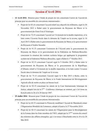 Mohamed El Mehdi Bensaïd Groupe Authenticité et Modernité Législation 2011-2016
Session d’Avril 2016
-­‐ 12 Avril 2016 : Réunion pour l’étude de projets de lois concernant l’octroi de l’accord de
principe pour un ensemble de conventions internationales :
• Projet de loi 05.16 concernant l’accord relatif aux objectifs du millénaire, signé le 30
Novembre 2015 à Rabat entre le gouvernement du Royaume du Maroc et le
gouvernement des Etats-Unis d’Amérique.
• Projet de loi 72.15 concernant l’accord sur l’évitement de la double imposition, et la
lutte contre l’évasion fiscale dans le domaine de l’impôt sur le revenu, signé le 14
Avril 2015 à Rabat entre le gouvernement du Royaume du Maroc et le gouvernement
du Royaume d’Arabie Saoudite.
• Projet de loi 81.15 concernant l’extension de l’Accord entre le gouvernement du
Royaume du Maroc et le gouvernement de la Fédération de Wallonie-Bruxelles
concernant la situation des instituts scolaires belges qui appliquent le programme
scolaire de la Fédération Wallonie-Bruxelles, signé à Rabat le 1er
Octobre 2015.
• Projet de loi 82.15 concernant l’accord signé le 5 Octobre 2015 à Rabat entre le
gouvernement du Royaume du Maroc et le gouvernement de la République
d’Albanie, relatif à l’évitement de la double imposition, et la lutte contre l’évasion
fiscale dans le domaine de l’impôt sur le revenu.
• Projet de loi 75.15 concernant l’accord signé le 8 Mai 2015 à Rome, entre le
gouvernement du Royaume du Maroc et le Fonds International de Développement
Agricole afin de mettre en place un bureau local.
• Projet de loi 92.15 concernant les statuts de la Cour Internationale Islamique de
Justice, adoptés lors de la 5ème
Conférence islamique au sommet, qui s’est tenue au
Koweït entre le 26 et le 29 Janvier 1987.
-­‐ 25 Juillet 2016 : Réunion pour l’étude de projets de lois concernant l’octroi de l’accord de
principe pour un ensemble de conventions internationales
• Projet de loi 69.15 concernant le Protocole modifiant l’Accord de Marrakech créant
l’Organisation Mondiale du Commerce, adopté à Genève le 27 Novembre 2014.
• Projet de loi 84.15 concernant les statuts de l’Organisation pour le Développement
de la Femme dans les Etats membres de l’OCI, adopté par la 37ème
session du conseil
des ministres des affaires étrangères, qui s’est tenue à Douchanbé entre le 18 et le 20
Mai 2010.
 